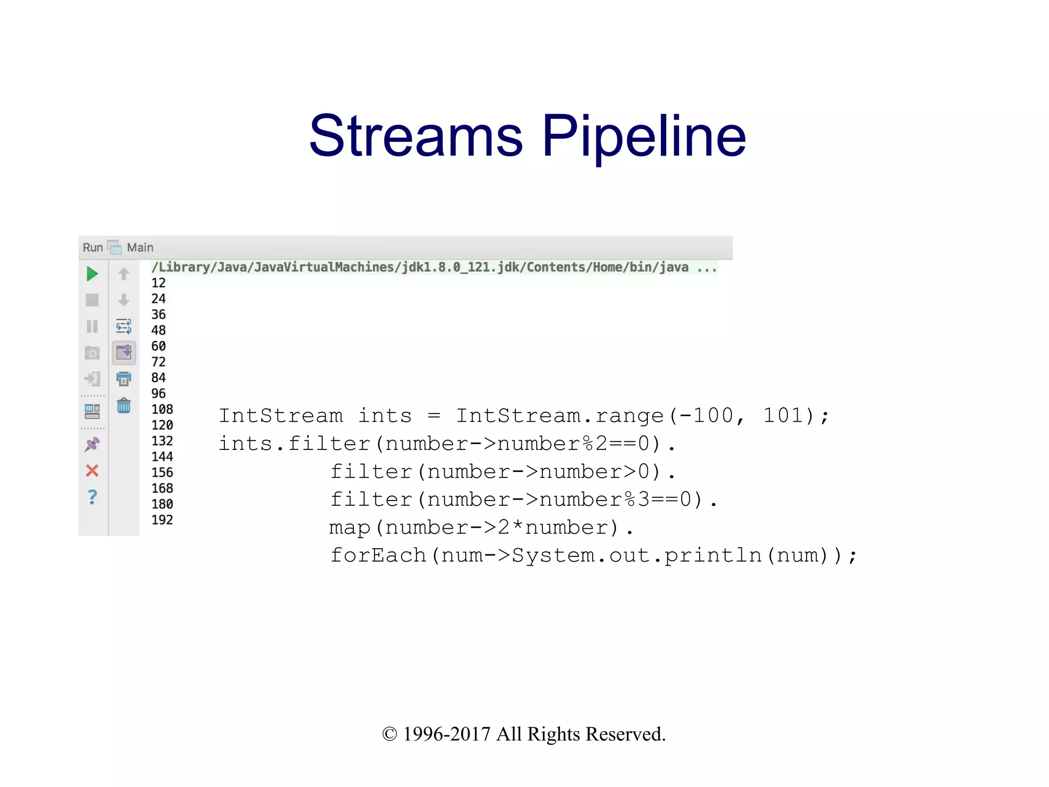 © 1996-2017 All Rights Reserved. Streams Pipeline IntStream ints = IntStream.range(-100, 101); ints.filter(number->number%2==0). filter(number->number>0). filter(number->number%3==0). map(number->2*number). forEach(num->System.out.println(num)); 