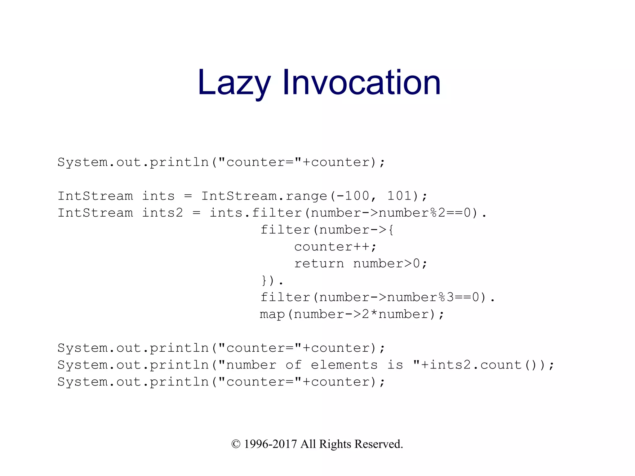© 1996-2017 All Rights Reserved. Lazy Invocation System.out.println("counter="+counter); IntStream ints = IntStream.range(-100, 101); IntStream ints2 = ints.filter(number->number%2==0). filter(number->{ counter++; return number>0; }). filter(number->number%3==0). map(number->2*number); System.out.println("counter="+counter); System.out.println("number of elements is "+ints2.count()); System.out.println("counter="+counter); 