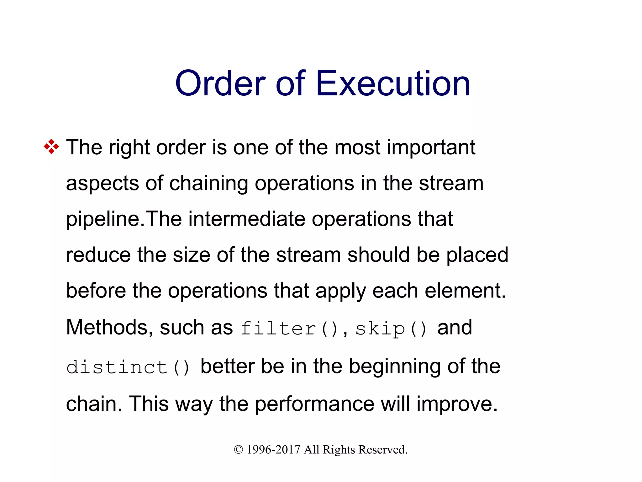 © 1996-2017 All Rights Reserved. Order of Execution  The right order is one of the most important aspects of chaining operations in the stream pipeline.The intermediate operations that reduce the size of the stream should be placed before the operations that apply each element. Methods, such as filter(), skip() and distinct() better be in the beginning of the chain. This way the performance will improve. 