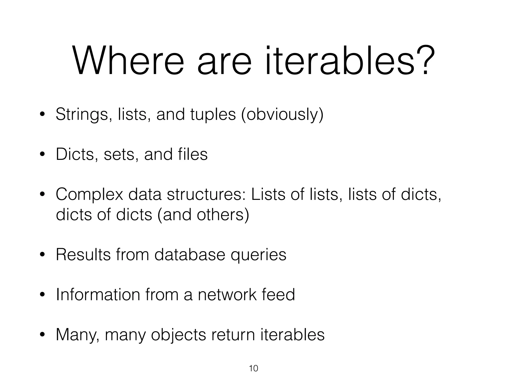 Where are iterables? 
• Strings, lists, and tuples (obviously) 
• Dicts, sets, and files 
• Complex data structures: Lists of lists, lists of dicts, 
dicts of dicts (and others) 
• Results from database queries 
• Information from a network feed 
• Many, many objects return iterables 
10 
 