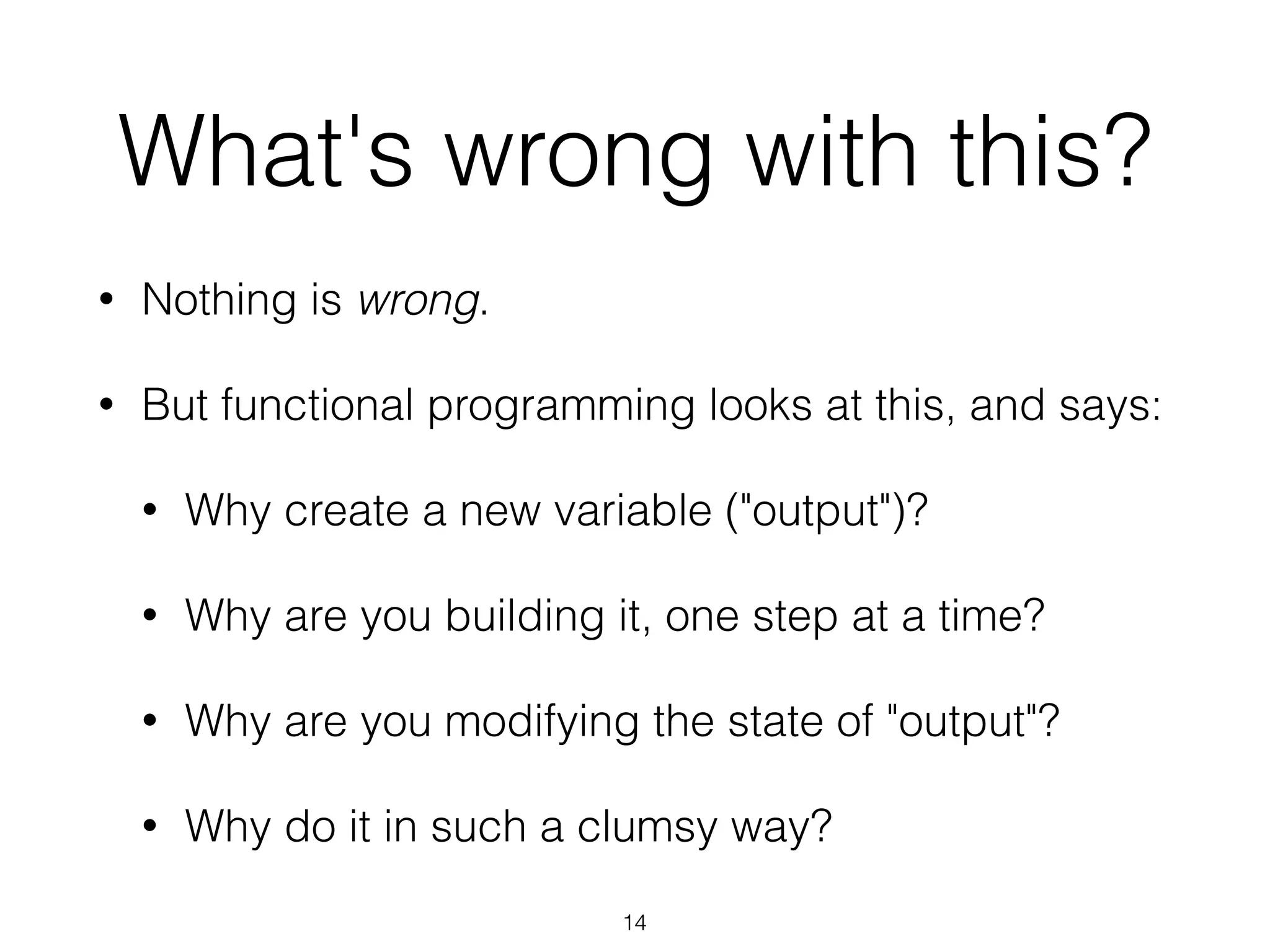 What's wrong with this? 
• Nothing is wrong. 
• But functional programming looks at this, and says: 
• Why create a new variable ("output")? 
• Why are you building it, one step at a time? 
• Why are you modifying the state of "output"? 
• Why do it in such a clumsy way? 
14 
 