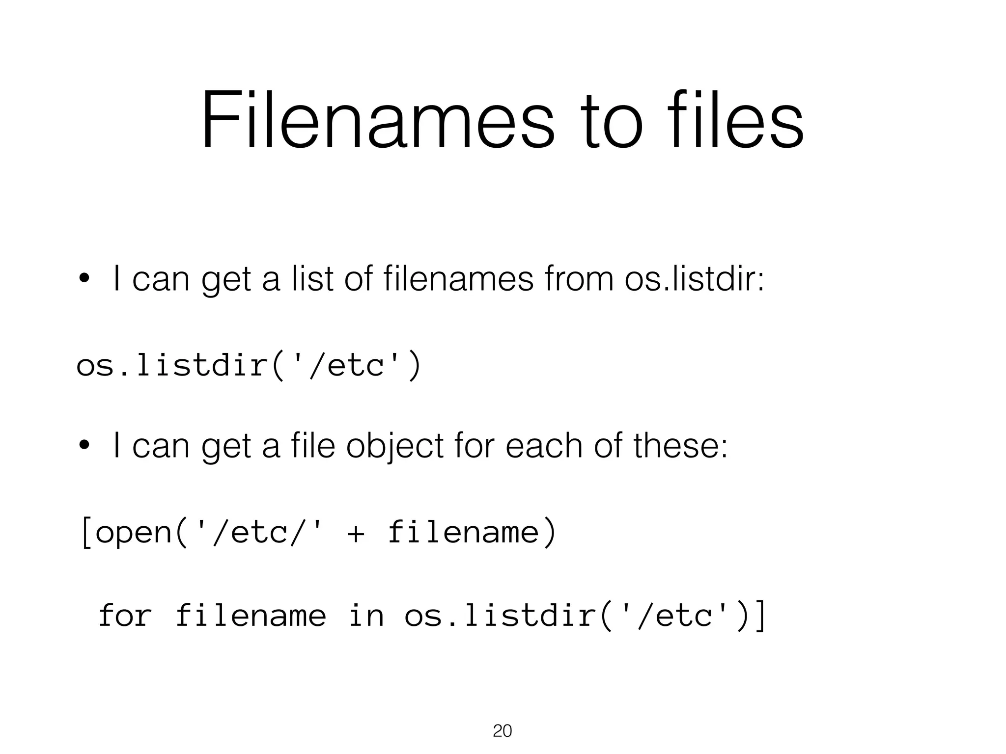Filenames to files 
• I can get a list of filenames from os.listdir: 
os.listdir('/etc') 
• I can get a file object for each of these: 
[open('/etc/' + filename) 
for filename in os.listdir('/etc')] 
20 
 