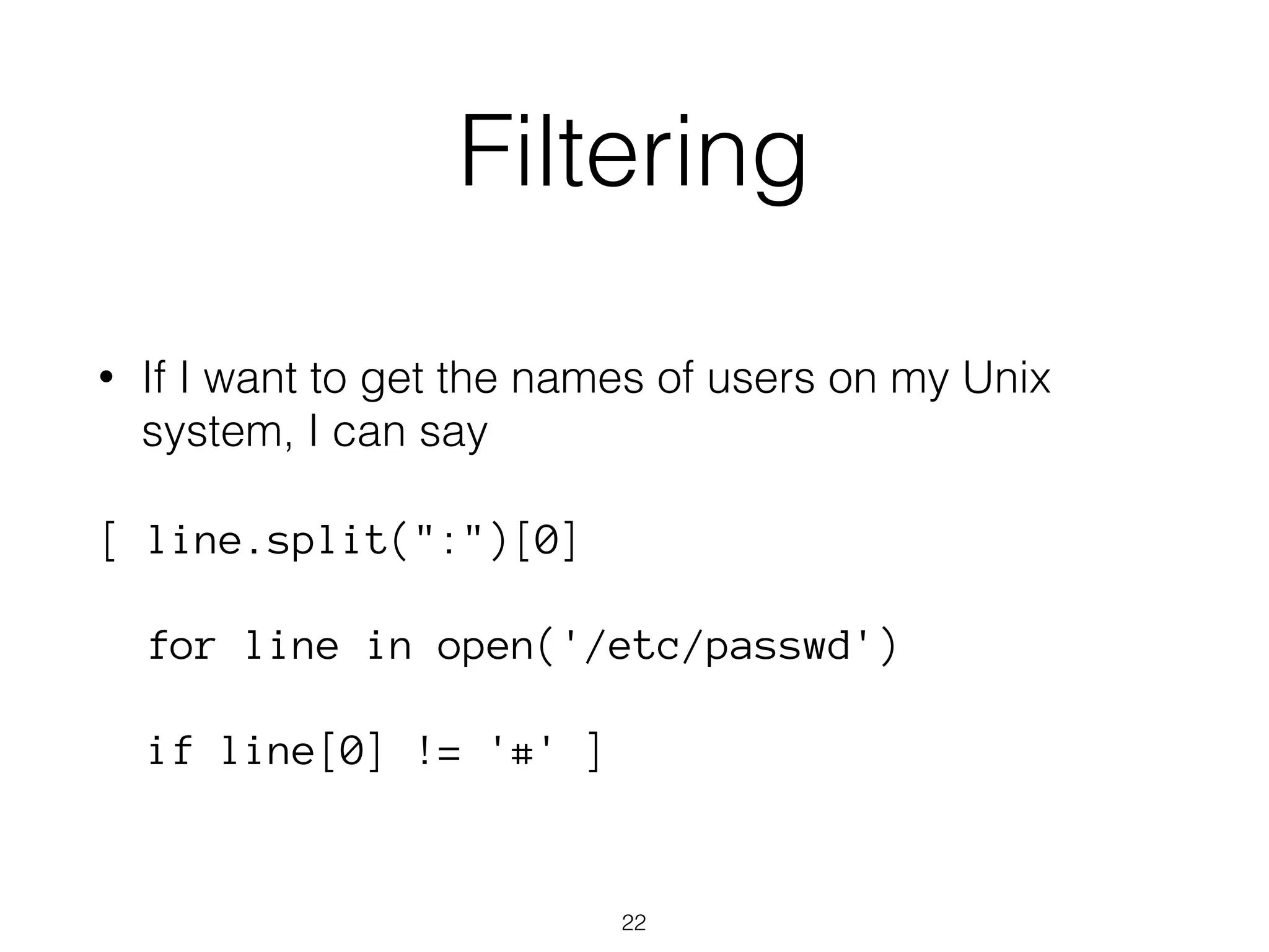 Filtering 
• If I want to get the names of users on my Unix 
system, I can say 
[ line.split(":")[0] 
for line in open('/etc/passwd') 
if line[0] != '#' ] 
22 
 