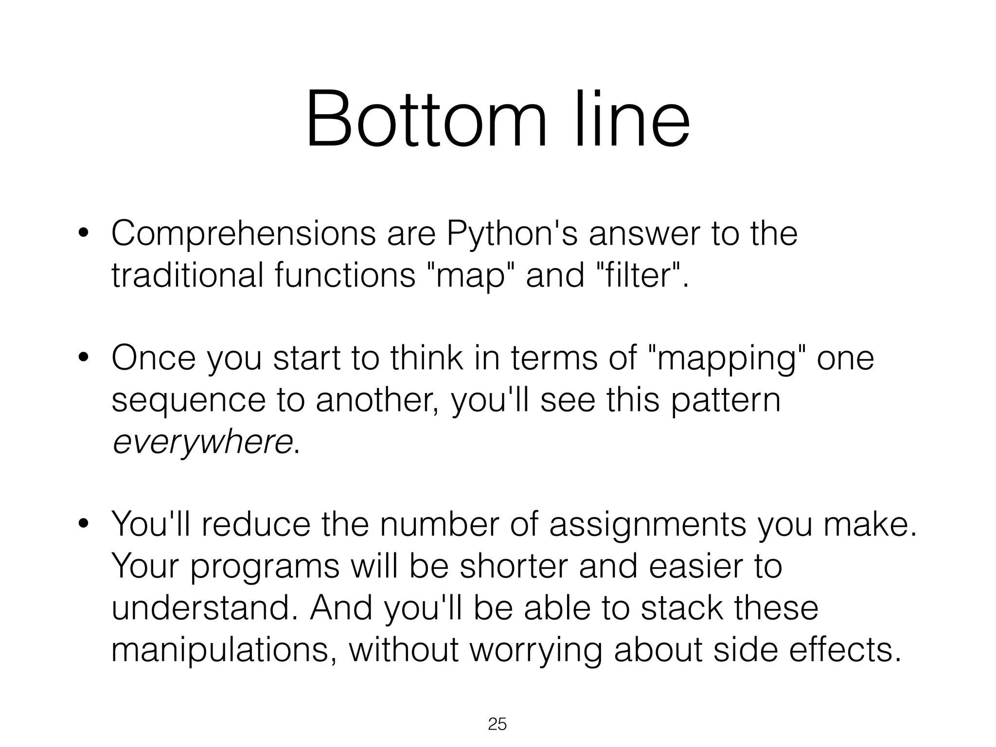 Bottom line 
• Comprehensions are Python's answer to the 
traditional functions "map" and "filter". 
• Once you start to think in terms of "mapping" one 
sequence to another, you'll see this pattern 
everywhere. 
• You'll reduce the number of assignments you make. 
Your programs will be shorter and easier to 
understand. And you'll be able to stack these 
manipulations, without worrying about side effects. 
25 
 