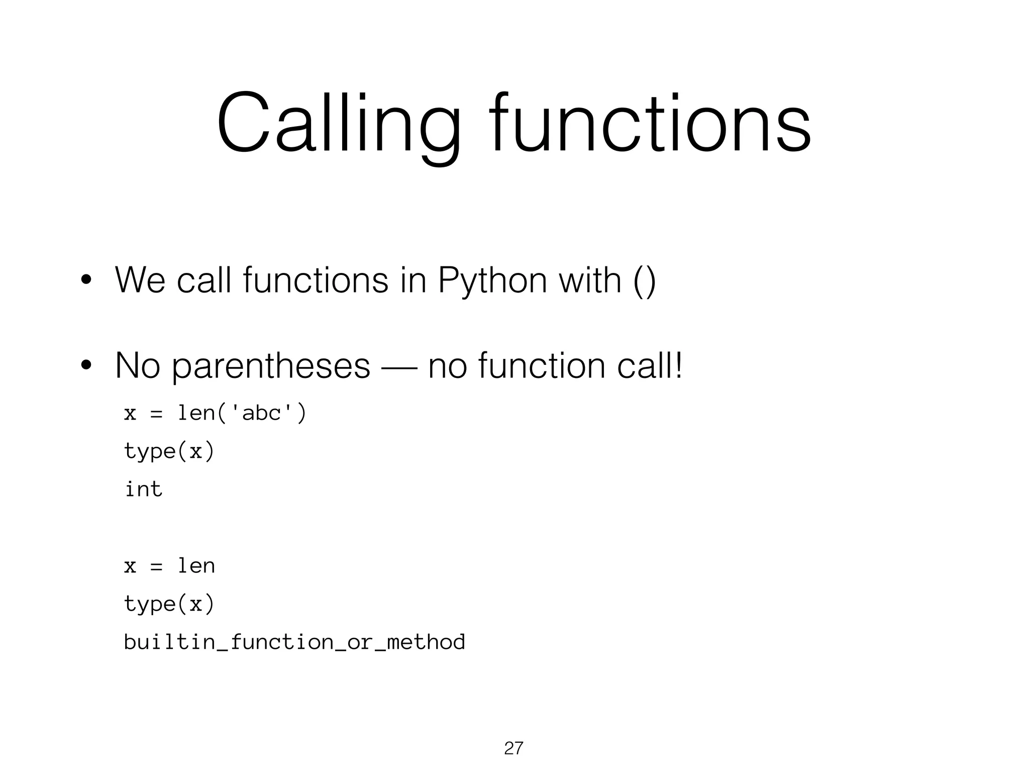 Calling functions 
• We call functions in Python with () 
• No parentheses — no function call! 
x = len('abc') 
type(x) 
int 
x = len 
type(x) 
builtin_function_or_method 
27 
 