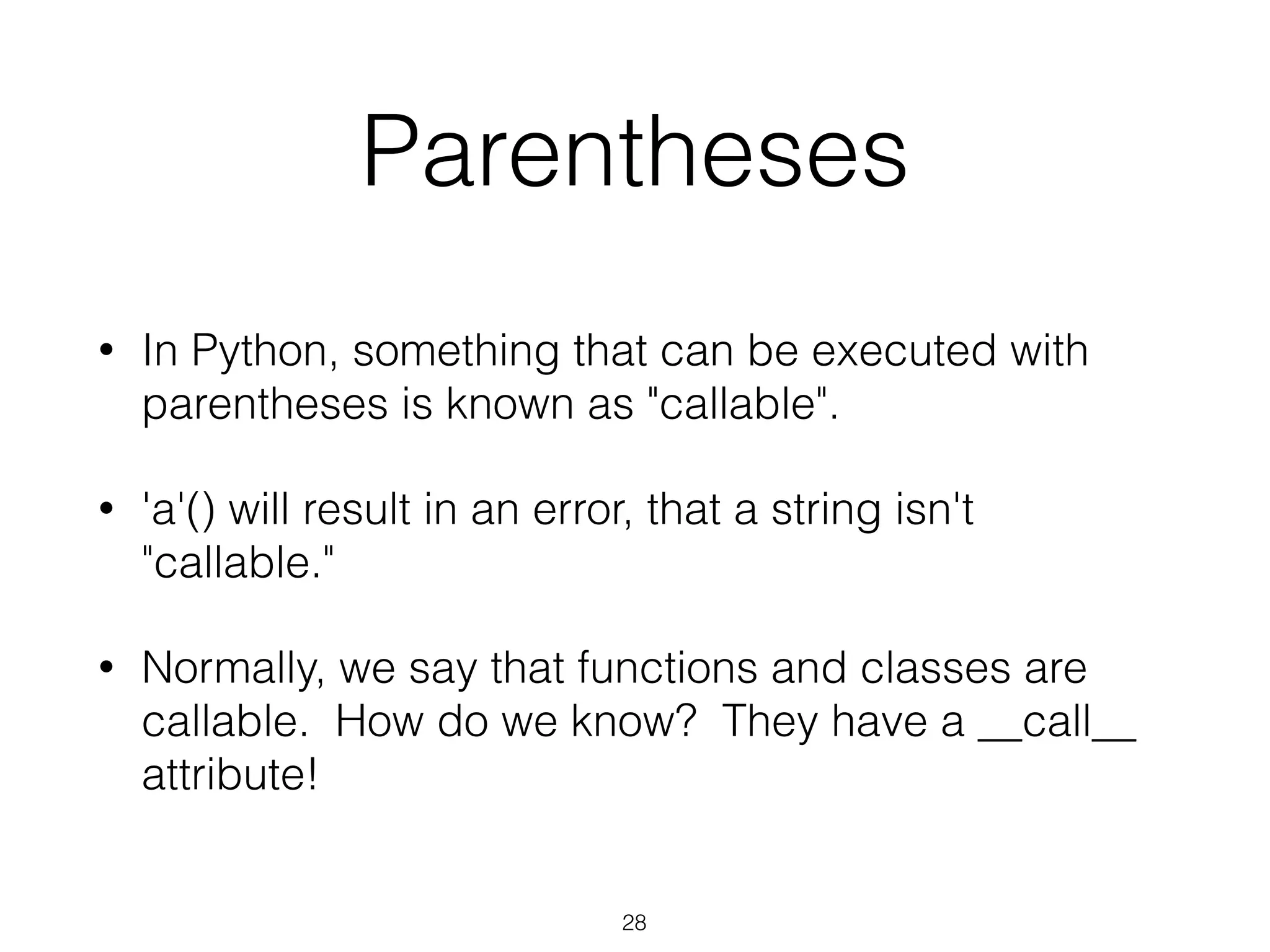 Parentheses 
• In Python, something that can be executed with 
parentheses is known as "callable". 
• 'a'() will result in an error, that a string isn't 
"callable." 
• Normally, we say that functions and classes are 
callable. How do we know? They have a __call__ 
attribute! 
28 
 