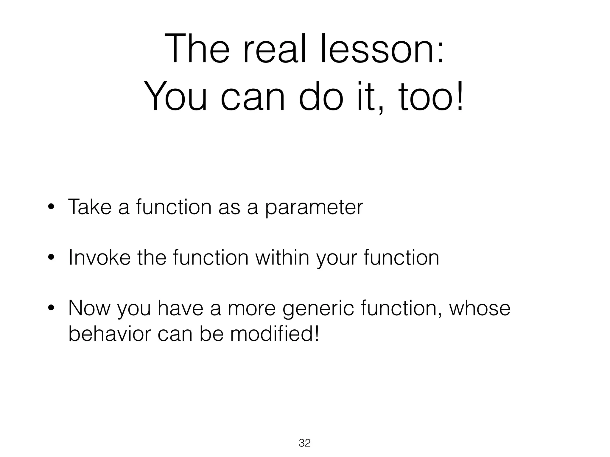 The real lesson: 
You can do it, too! 
• Take a function as a parameter 
• Invoke the function within your function 
• Now you have a more generic function, whose 
behavior can be modified! 
32 
 
