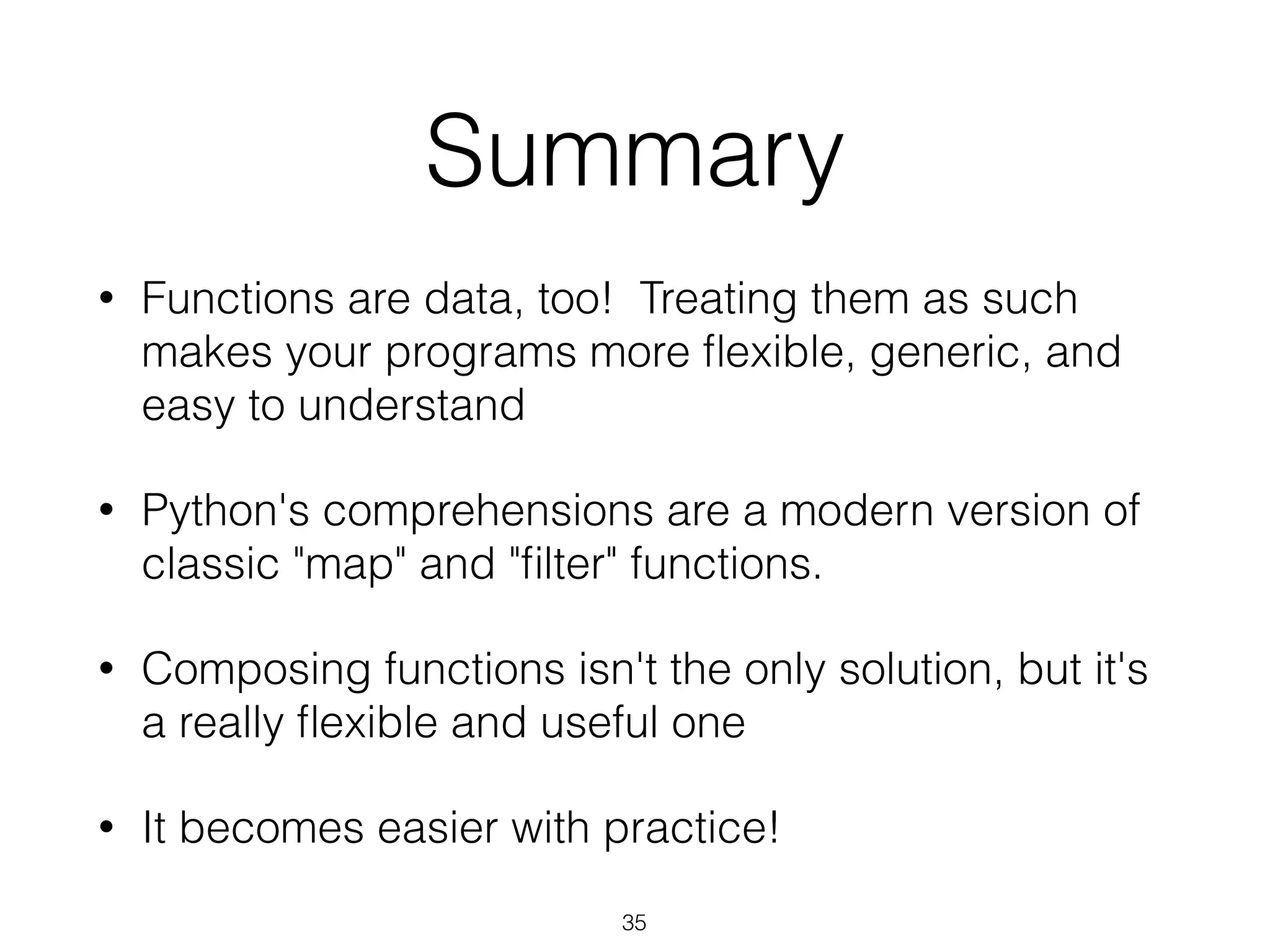 Summary 
• Functions are data, too! Treating them as such 
makes your programs more flexible, generic, and 
easy to understand 
• Python's comprehensions are a modern version of 
classic "map" and "filter" functions. 
• Composing functions isn't the only solution, but it's 
a really flexible and useful one 
• It becomes easier with practice! 
35 
 