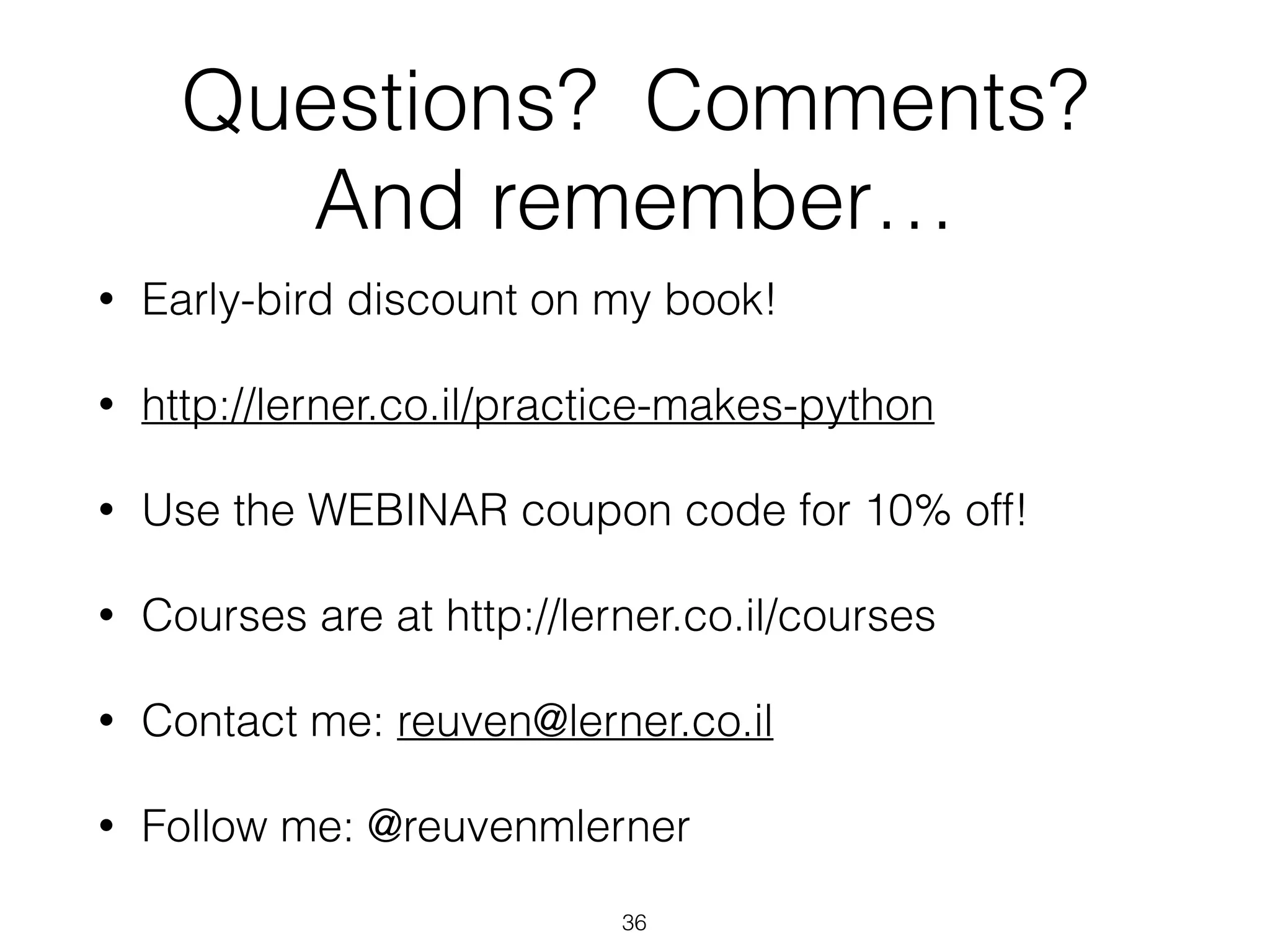 Questions? Comments? 
And remember… 
• Early-bird discount on my book! 
• http://lerner.co.il/practice-makes-python 
• Use the WEBINAR coupon code for 10% off! 
• Courses are at http://lerner.co.il/courses 
• Contact me: reuven@lerner.co.il 
• Follow me: @reuvenmlerner 
36 
