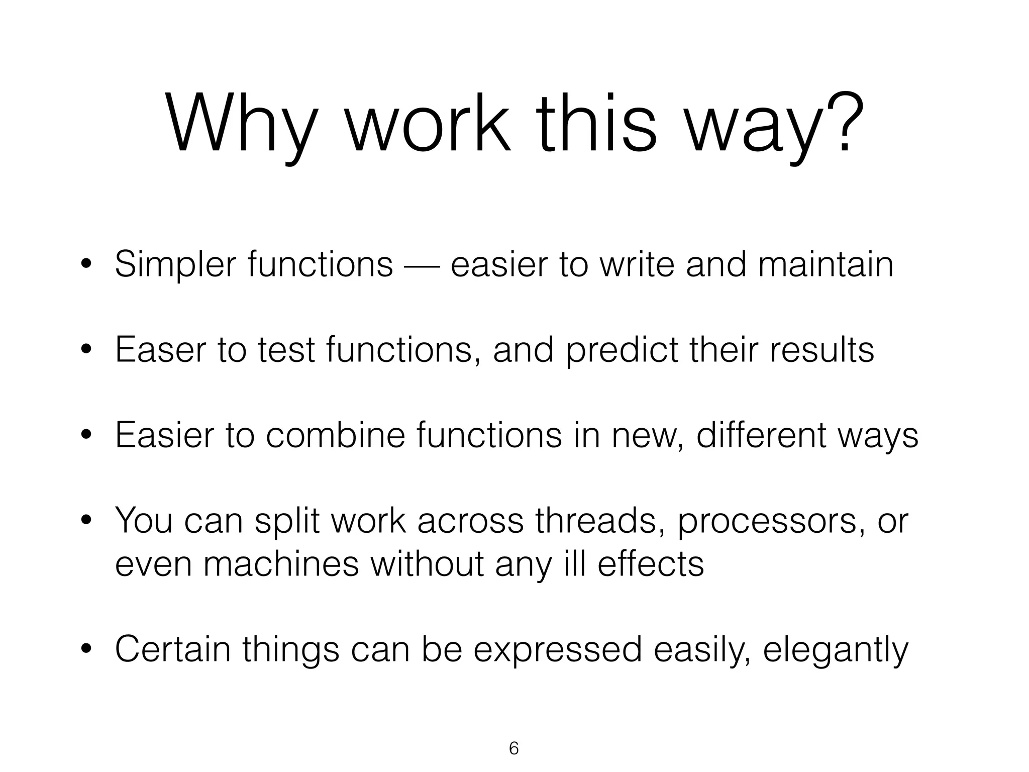 Why work this way? 
• Simpler functions — easier to write and maintain 
• Easer to test functions, and predict their results 
• Easier to combine functions in new, different ways 
• You can split work across threads, processors, or 
even machines without any ill effects 
• Certain things can be expressed easily, elegantly 
6 
 