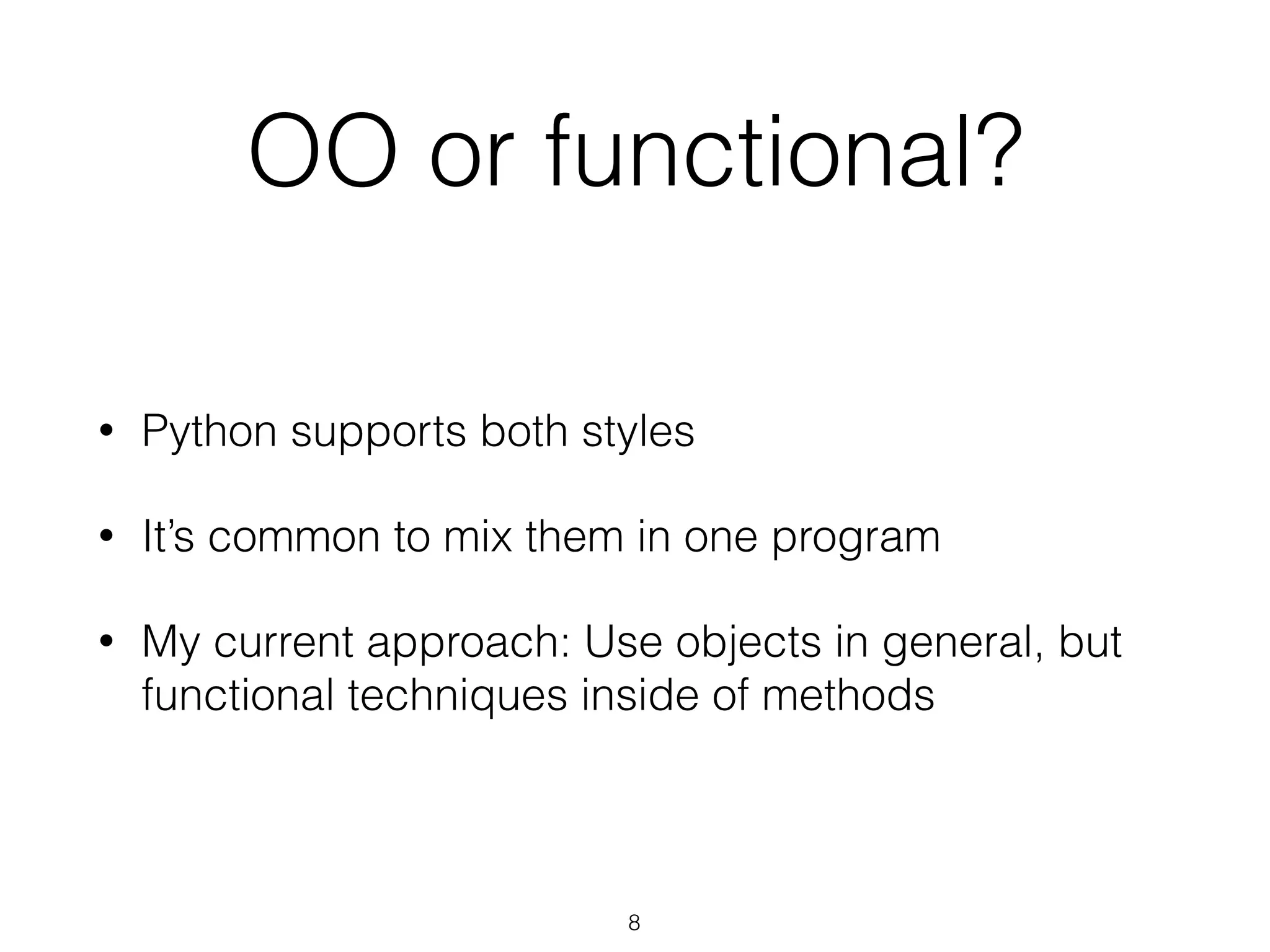 OO or functional? 
• Python supports both styles 
• It’s common to mix them in one program 
• My current approach: Use objects in general, but 
functional techniques inside of methods 
8 
 