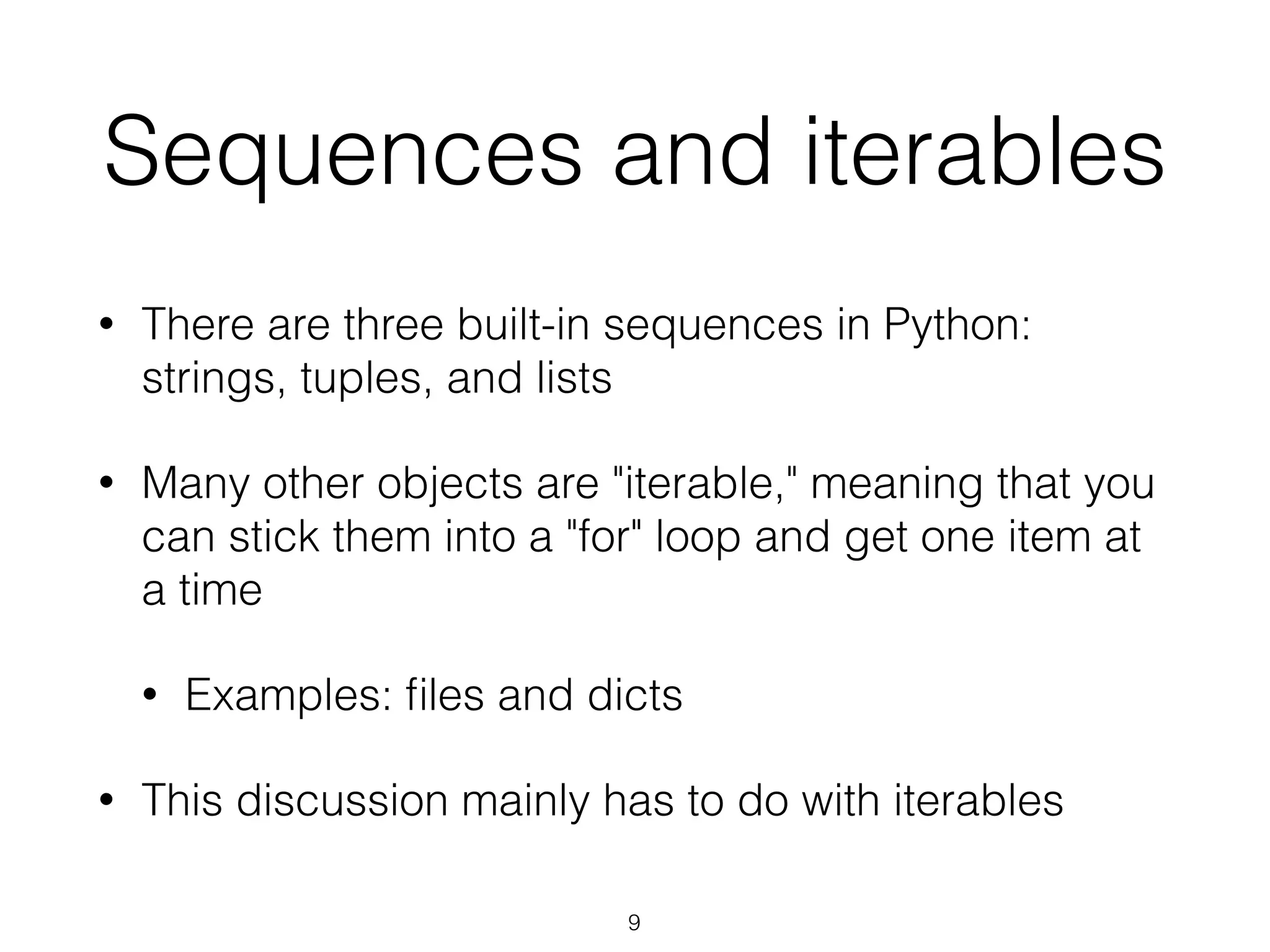 Sequences and iterables 
• There are three built-in sequences in Python: 
strings, tuples, and lists 
• Many other objects are "iterable," meaning that you 
can stick them into a "for" loop and get one item at 
a time 
• Examples: files and dicts 
• This discussion mainly has to do with iterables 
9 
 
