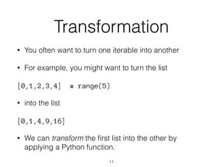 Transformation 
• You often want to turn one iterable into another 
• For example, you might want to turn the list 
[0,1,2,3,4] # range(5) 
• into the list 
[0,1,4,9,16] 
• We can transform the first list into the other by 
applying a Python function. 
11 
 
