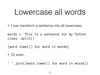 Lowercase all words 
• I can transform a sentence into all lowercase: 
words = 'This is a sentence for my Python 
class'.split() 
[word.lower() for word in words] 
• Or even: 
' '.join([word.lower() for word in words]) 
19 
 