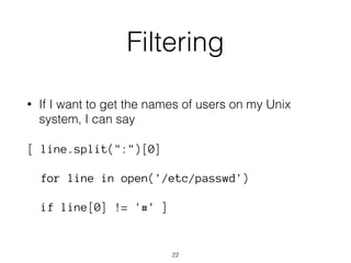Filtering 
• If I want to get the names of users on my Unix 
system, I can say 
[ line.split(":")[0] 
for line in open('/etc/passwd') 
if line[0] != '#' ] 
22 
 