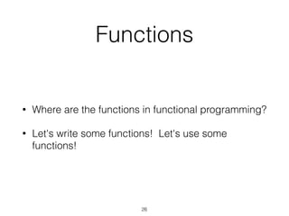 Functions 
• Where are the functions in functional programming? 
• Let's write some functions! Let's use some 
functions! 
26 
 