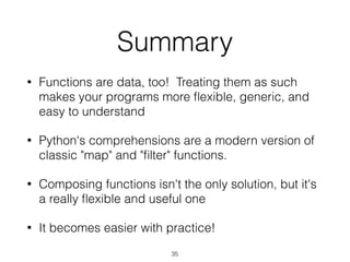Summary 
• Functions are data, too! Treating them as such 
makes your programs more flexible, generic, and 
easy to understand 
• Python's comprehensions are a modern version of 
classic "map" and "filter" functions. 
• Composing functions isn't the only solution, but it's 
a really flexible and useful one 
• It becomes easier with practice! 
35 
 