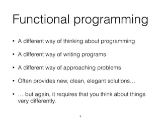 Functional programming 
• A different way of thinking about programming 
• A different way of writing programs 
• A different way of approaching problems 
• Often provides new, clean, elegant solutions… 
• … but again, it requires that you think about things 
very differently. 
4 
 