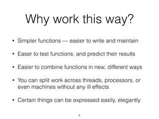 Why work this way? 
• Simpler functions — easier to write and maintain 
• Easer to test functions, and predict their results 
• Easier to combine functions in new, different ways 
• You can split work across threads, processors, or 
even machines without any ill effects 
• Certain things can be expressed easily, elegantly 
6 
 