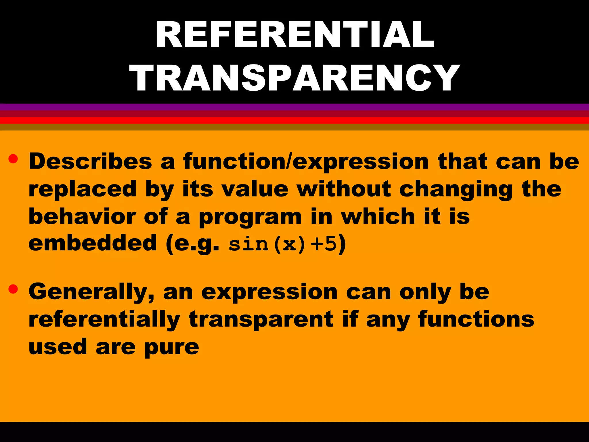 REFERENTIAL TRANSPARENCY • Describes a function/expression that can be replaced by its value without changing the behavior of a program in which it is embedded (e.g. sin(x)+5) • Generally, an expression can only be referentially transparent if any functions used are pure 