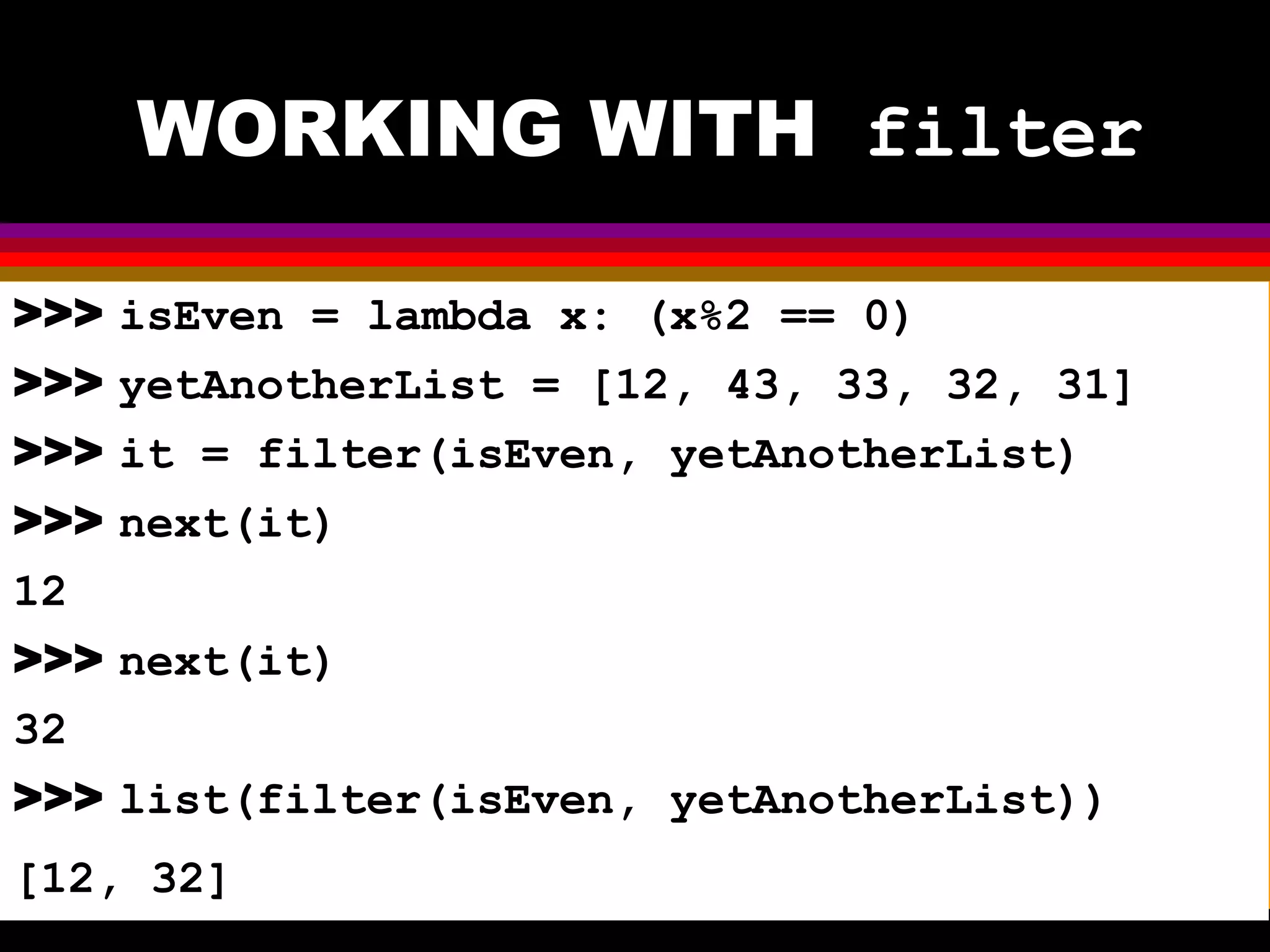 WORKING WITH filter >>> isEven = lambda x: (x%2 == 0) >>> yetAnotherList = [12, 43, 33, 32, 31] >>> it = filter(isEven, yetAnotherList) >>> next(it) 12 >>> next(it) 32 >>> list(filter(isEven, yetAnotherList)) [12, 32] 