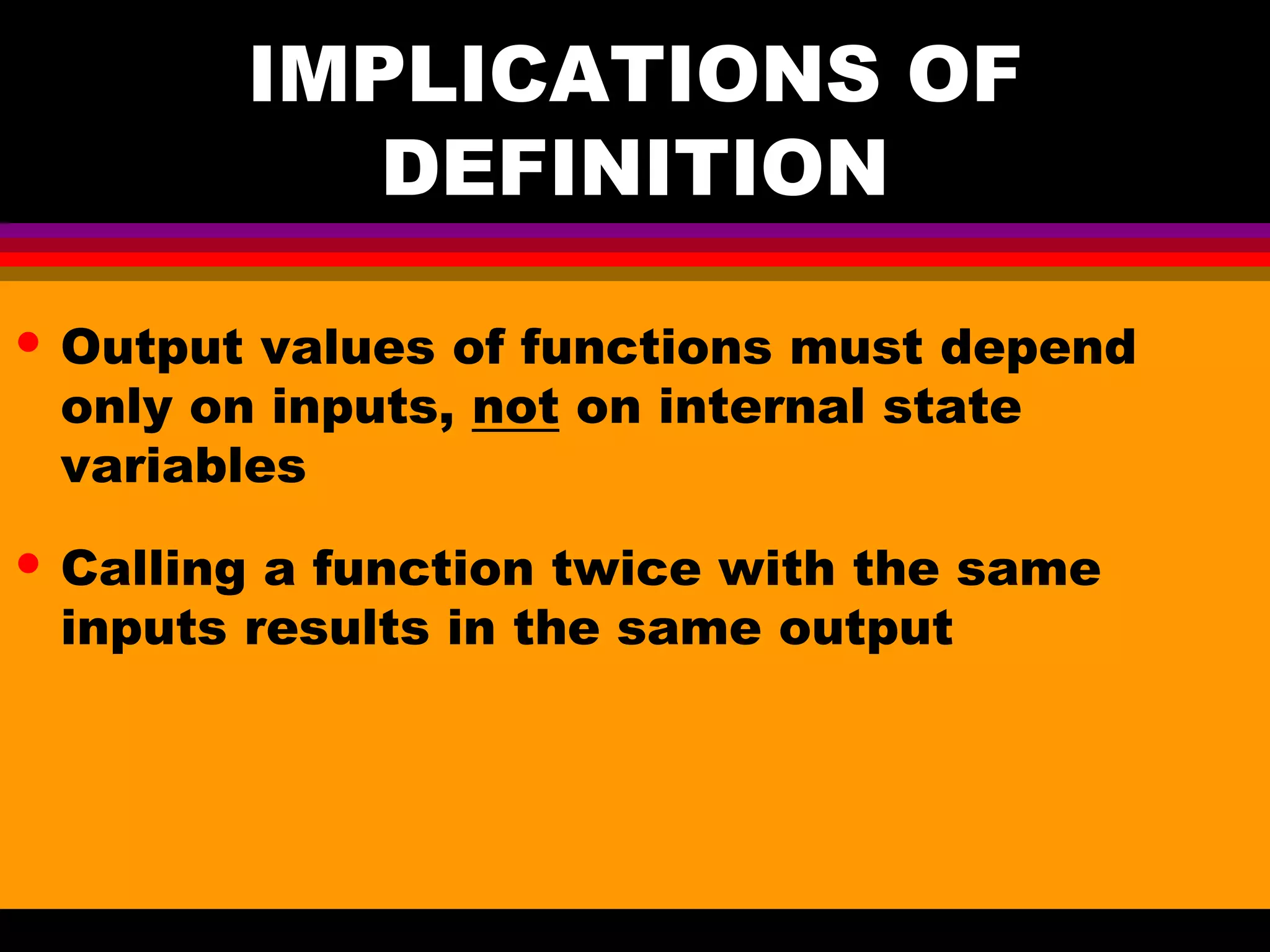 IMPLICATIONS OF DEFINITION • Output values of functions must depend only on inputs, not on internal state variables • Calling a function twice with the same inputs results in the same output 