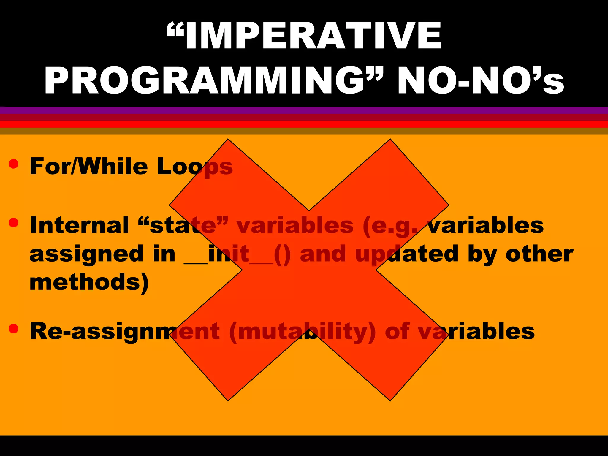 “IMPERATIVE PROGRAMMING” NO-NO’s • For/While Loops • Internal “state” variables (e.g. variables assigned in __init__() and updated by other methods) • Re-assignment (mutability) of variables 
