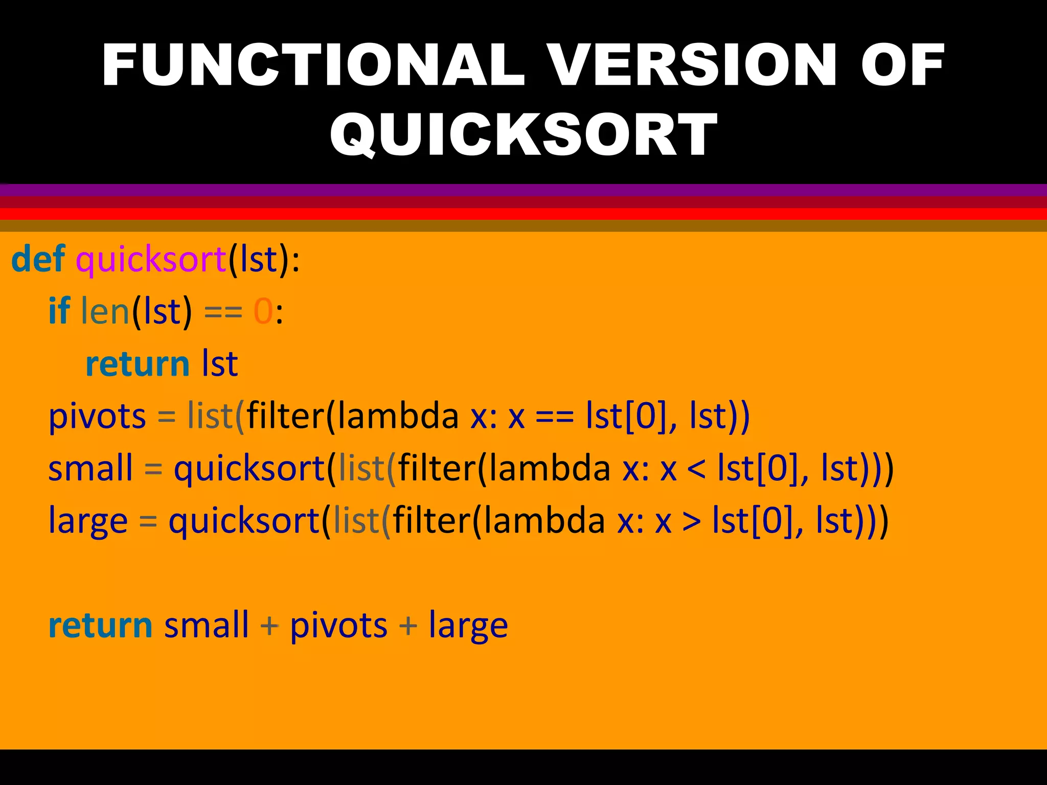 FUNCTIONAL VERSION OF QUICKSORT def quicksort(lst): if len(lst) == 0: return lst pivots = list(filter(lambda x: x == lst[0], lst)) small = quicksort(list(filter(lambda x: x < lst[0], lst))) large = quicksort(list(filter(lambda x: x > lst[0], lst))) return small + pivots + large 