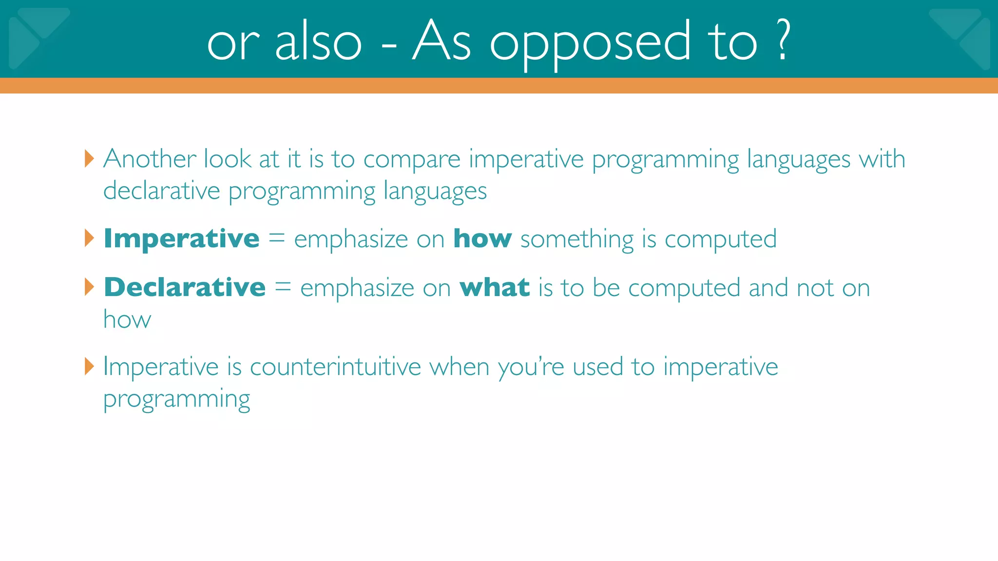 or also - As opposed to ?
‣ Another look at it is to compare imperative programming languages with
 declarative programming languages
‣ Imperative = emphasize on how something is computed
‣ Declarative = emphasize on what is to be computed and not on
 how
‣ Imperative is counterintuitive when you’re used to imperative
 programming
 
