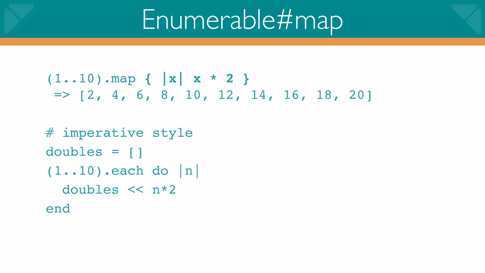Enumerable#map
(1..10).map { |x| x * 2 }
 => [2, 4, 6, 8, 10, 12, 14, 16, 18, 20]

# imperative style
doubles = []
(1..10).each do |n|
  doubles << n*2
end
 