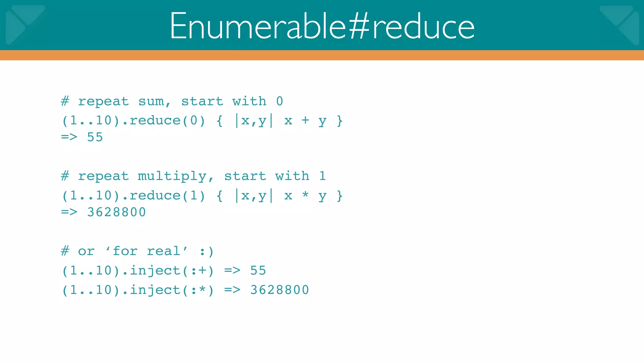Enumerable#reduce
# repeat sum, start with 0
(1..10).reduce(0) { |x,y| x + y }
=> 55

# repeat multiply, start with 1
(1..10).reduce(1) { |x,y| x * y }
=> 3628800

# or ‘for real’ :)
(1..10).inject(:+) => 55
(1..10).inject(:*) => 3628800
 
