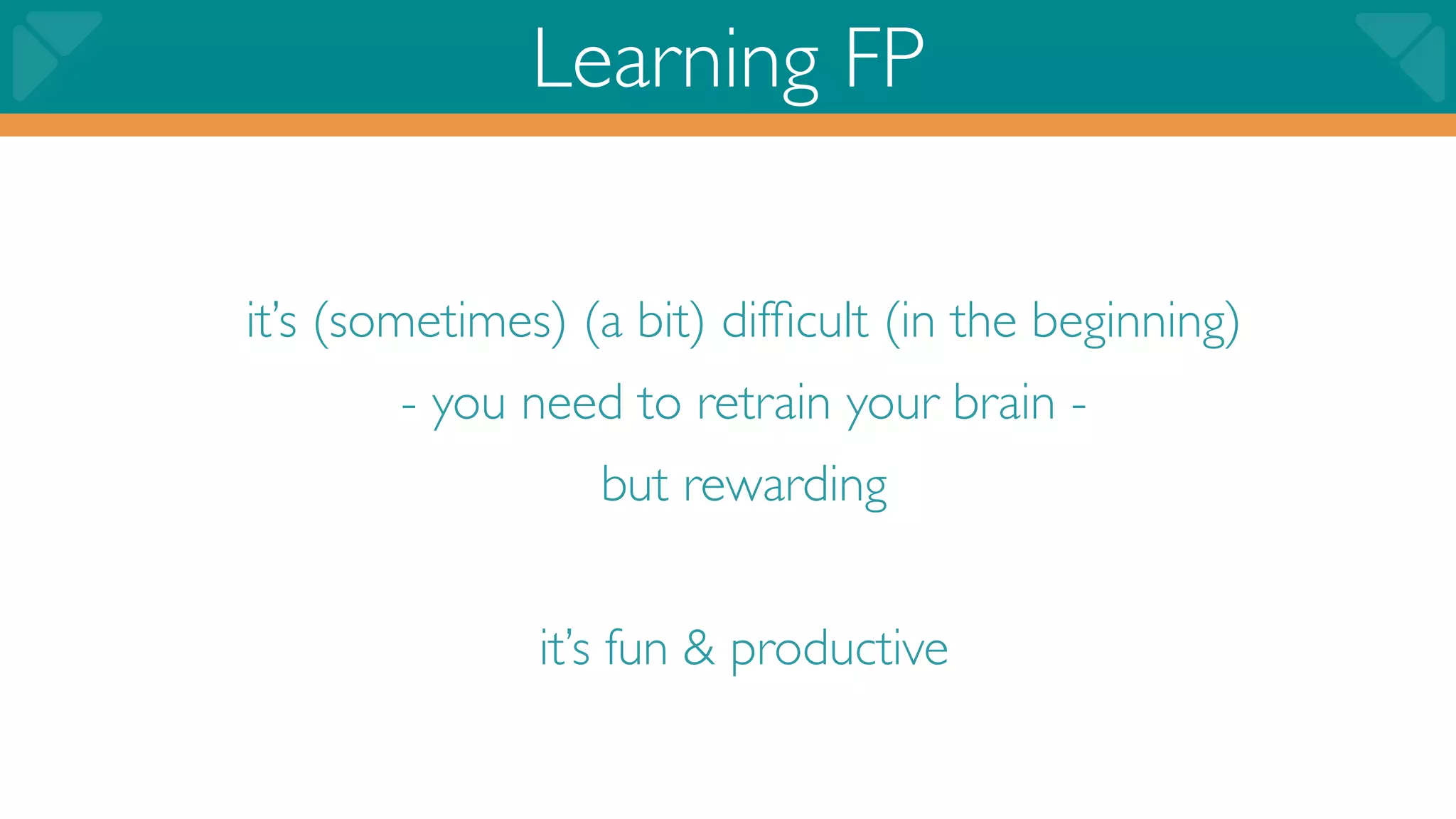 Learning FP

it’s (sometimes) (a bit) difﬁcult (in the beginning)
        - you need to retrain your brain -
                  but rewarding


               it’s fun & productive
 