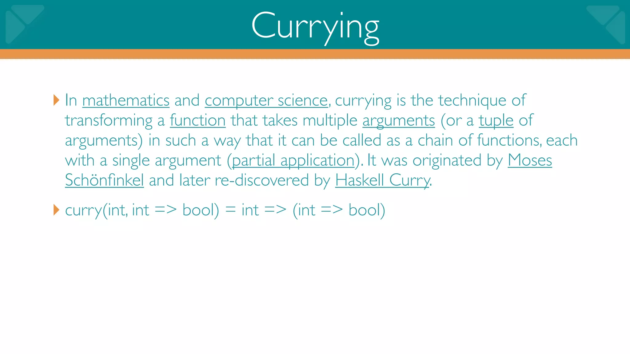 Currying
‣ In mathematics and computer science, currying is the technique of
 transforming a function that takes multiple arguments (or a tuple of
 arguments) in such a way that it can be called as a chain of functions, each
 with a single argument (partial application). It was originated by Moses
 Schönﬁnkel and later re-discovered by Haskell Curry.
‣ curry(int, int => bool) = int => (int => bool)
 