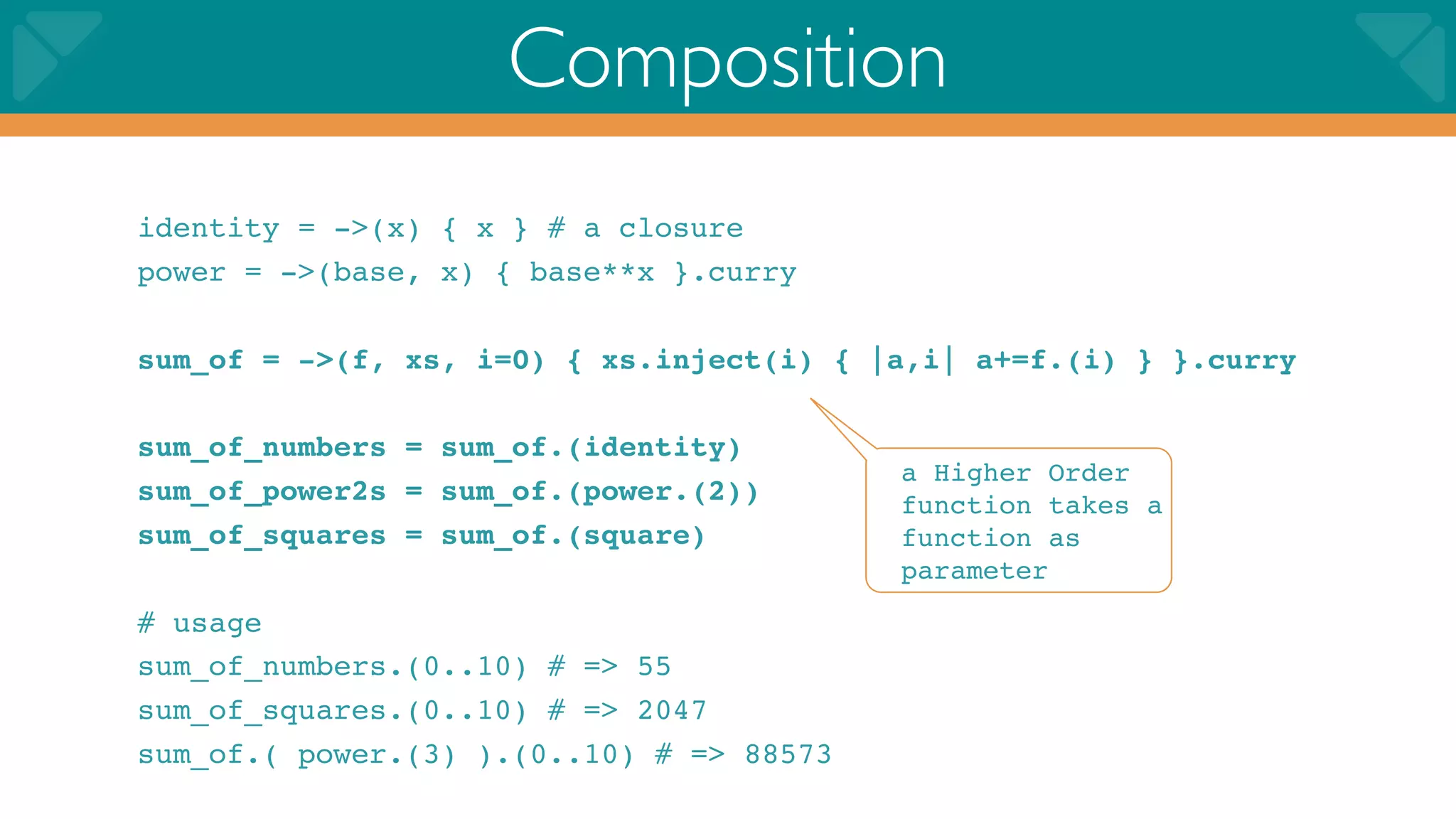 Composition
identity = ->(x) { x } # a closure
power = ->(base, x) { base**x }.curry

sum_of = ->(f, xs, i=0) { xs.inject(i) { |a,i| a+=f.(i) } }.curry

sum_of_numbers = sum_of.(identity)
                                          a Higher Order
sum_of_power2s = sum_of.(power.(2))       function takes a
sum_of_squares = sum_of.(square)          function as
                                          parameter
# usage
sum_of_numbers.(0..10) # => 55
sum_of_squares.(0..10) # => 2047
sum_of.( power.(3) ).(0..10) # => 88573
 