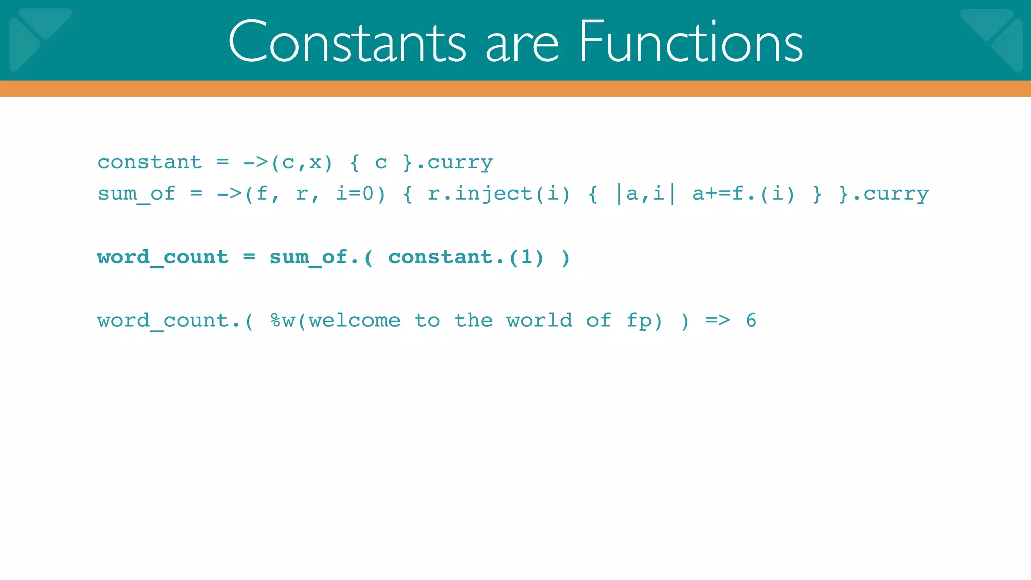 Constants are Functions
constant = ->(c,x) { c }.curry
sum_of = ->(f, r, i=0) { r.inject(i) { |a,i| a+=f.(i) } }.curry

word_count = sum_of.( constant.(1) )

word_count.( %w(welcome to the world of fp) ) => 6
 