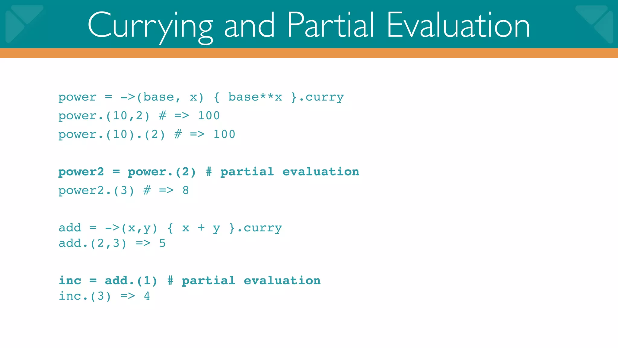 Currying and Partial Evaluation
power = ->(base, x) { base**x }.curry
power.(10,2) # => 100
power.(10).(2) # => 100

power2 = power.(2) # partial evaluation
power2.(3) # => 8

add = ->(x,y) { x + y }.curry
add.(2,3) => 5

inc = add.(1) # partial evaluation
inc.(3) => 4
 