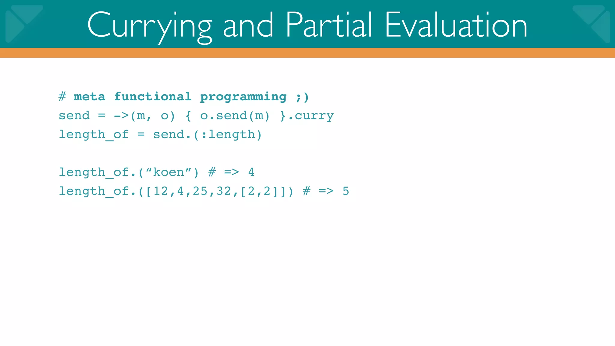 Currying and Partial Evaluation
# meta functional programming ;)
send = ->(m, o) { o.send(m) }.curry
length_of = send.(:length)

length_of.(“koen”) # => 4
length_of.([12,4,25,32,[2,2]]) # => 5
 