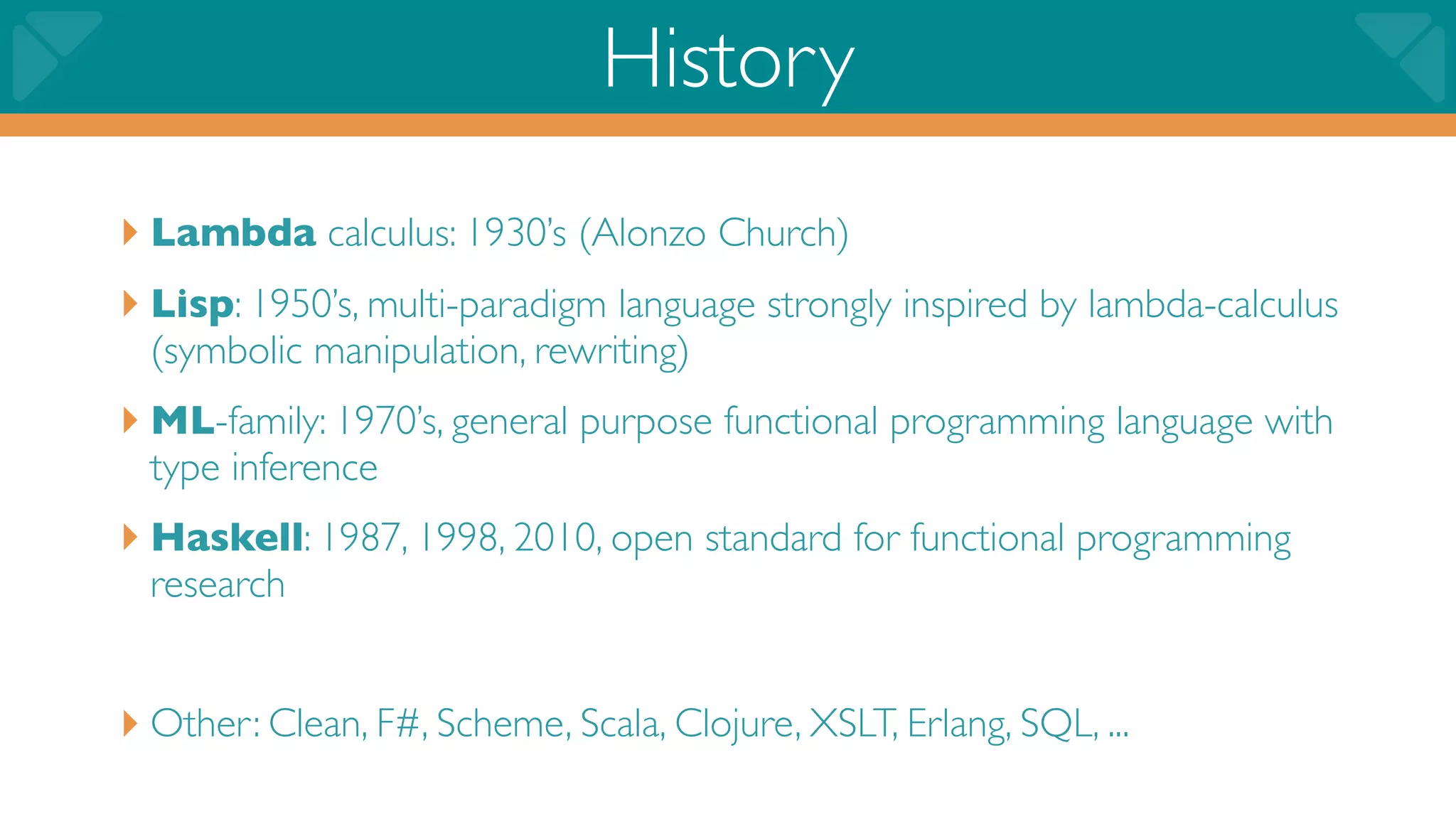 History
‣ Lambda calculus: 1930’s (Alonzo Church)
‣ Lisp: 1950’s, multi-paradigm language strongly inspired by lambda-calculus
  (symbolic manipulation, rewriting)
‣ ML-family: 1970’s, general purpose functional programming language with
  type inference
‣ Haskell: 1987, 1998, 2010, open standard for functional programming
  research


‣ Other: Clean, F#, Scheme, Scala, Clojure, XSLT, Erlang, SQL, ...
 