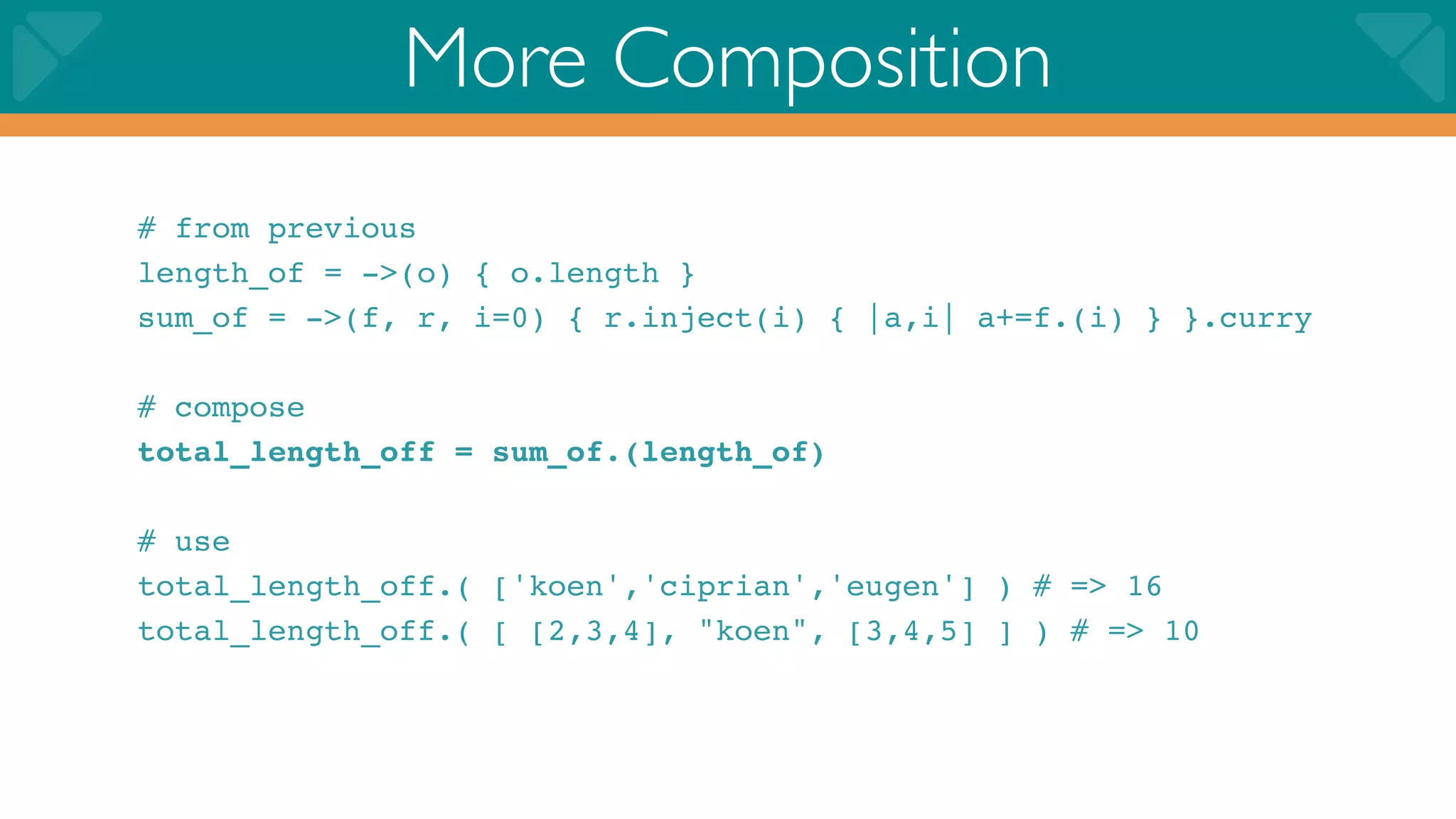 More Composition
# from previous
length_of = ->(o) { o.length }
sum_of = ->(f, r, i=0) { r.inject(i) { |a,i| a+=f.(i) } }.curry

# compose
total_length_off = sum_of.(length_of)

# use
total_length_off.( ['koen','ciprian','eugen'] ) # => 16
total_length_off.( [ [2,3,4], "koen", [3,4,5] ] ) # => 10
 
