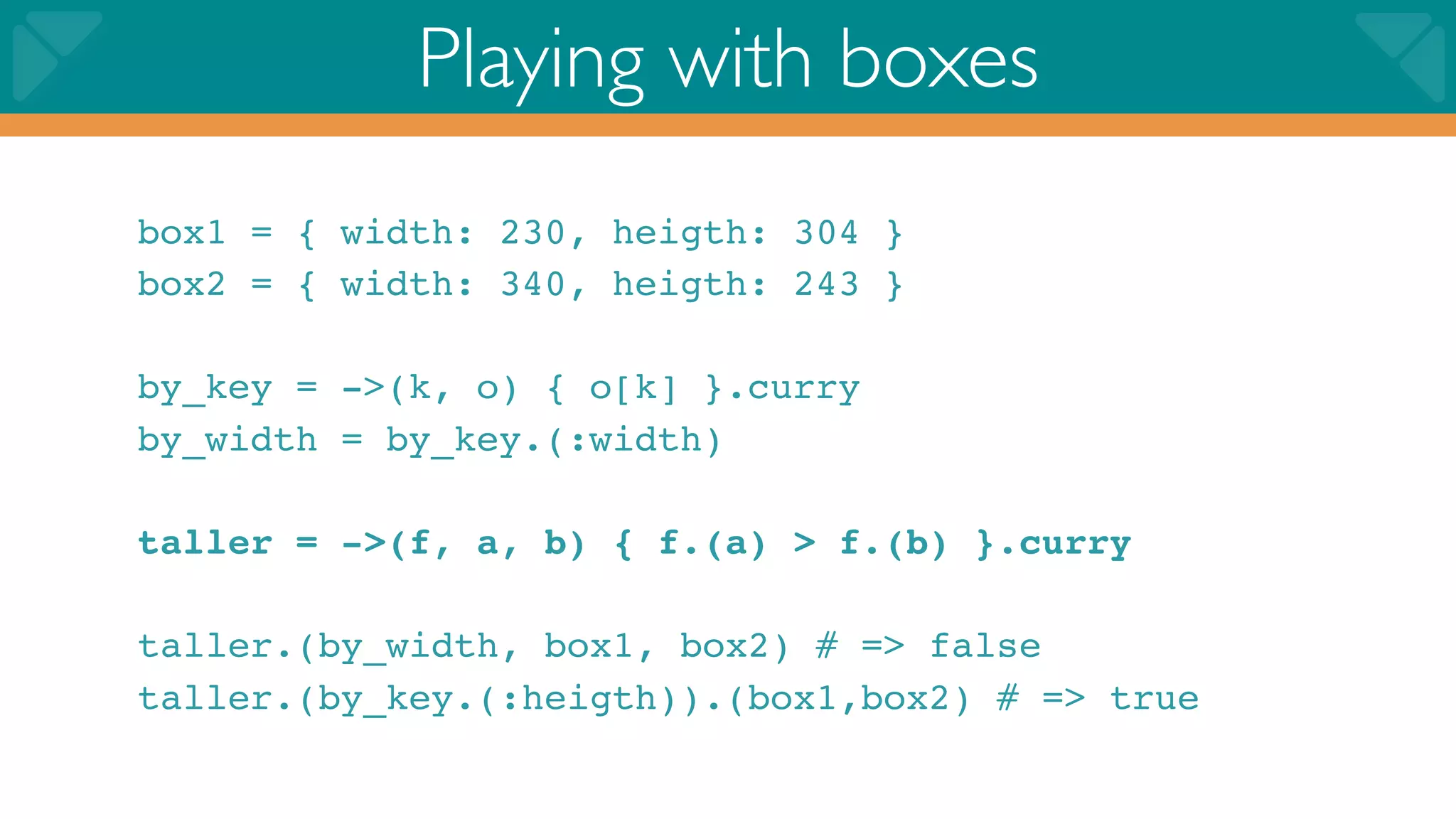 Playing with boxes
box1 = { width: 230, heigth: 304 }
box2 = { width: 340, heigth: 243 }

by_key = ->(k, o) { o[k] }.curry
by_width = by_key.(:width)

taller = ->(f, a, b) { f.(a) > f.(b) }.curry

taller.(by_width, box1, box2) # => false
taller.(by_key.(:heigth)).(box1,box2) # => true
 