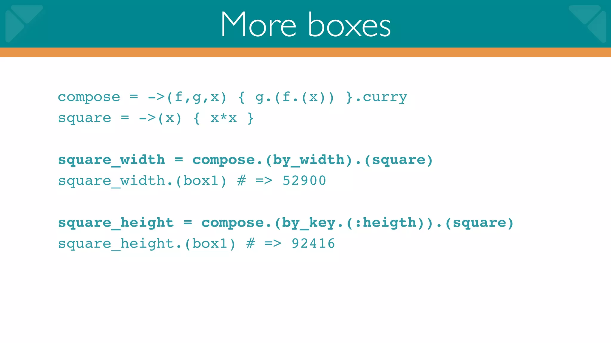 More boxes
compose = ->(f,g,x) { g.(f.(x)) }.curry
square = ->(x) { x*x }

square_width = compose.(by_width).(square)
square_width.(box1) # => 52900

square_height = compose.(by_key.(:heigth)).(square)
square_height.(box1) # => 92416
 