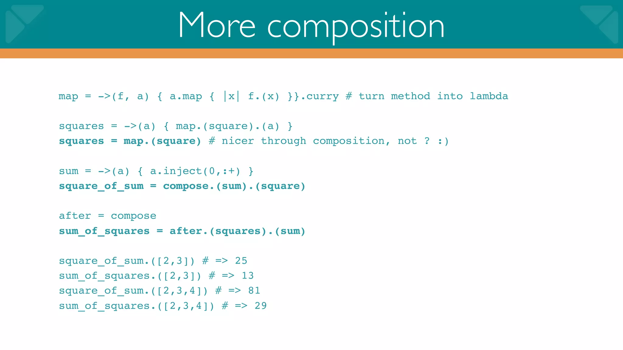 More composition
map = ->(f, a) { a.map { |x| f.(x) }}.curry # turn method into lambda

squares = ->(a) { map.(square).(a) }
squares = map.(square) # nicer through composition, not ? :)

sum = ->(a) { a.inject(0,:+) }
square_of_sum = compose.(sum).(square)

after = compose
sum_of_squares = after.(squares).(sum)

square_of_sum.([2,3]) # => 25
sum_of_squares.([2,3]) # => 13
square_of_sum.([2,3,4]) # => 81
sum_of_squares.([2,3,4]) # => 29
 