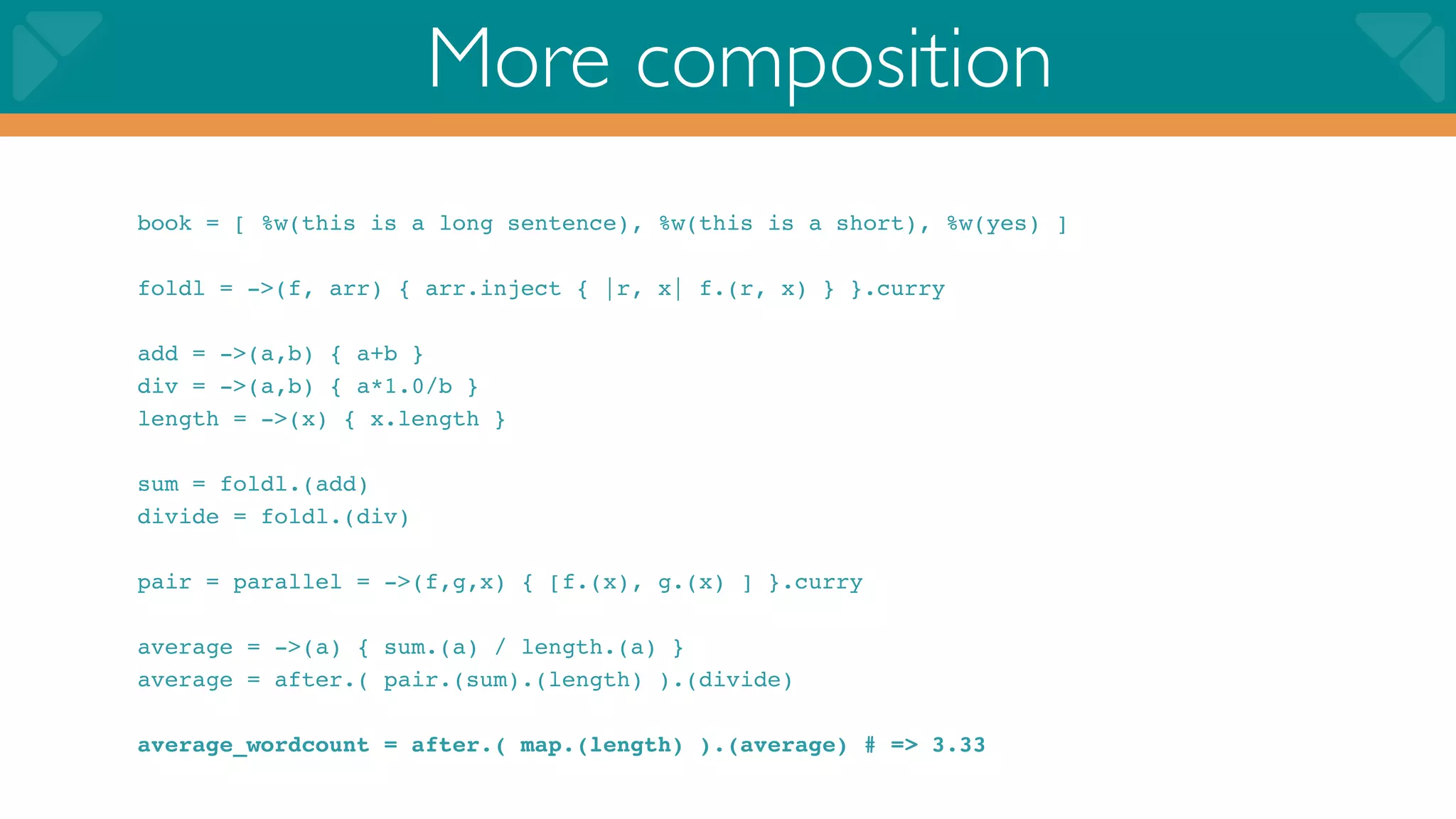 More composition
book = [ %w(this is a long sentence), %w(this is a short), %w(yes) ]

foldl = ->(f, arr) { arr.inject { |r, x| f.(r, x) } }.curry

add = ->(a,b) { a+b }
div = ->(a,b) { a*1.0/b }
length = ->(x) { x.length }

sum = foldl.(add)
divide = foldl.(div)

pair = parallel = ->(f,g,x) { [f.(x), g.(x) ] }.curry

average = ->(a) { sum.(a) / length.(a) }
average = after.( pair.(sum).(length) ).(divide)

average_wordcount = after.( map.(length) ).(average) # => 3.33
 