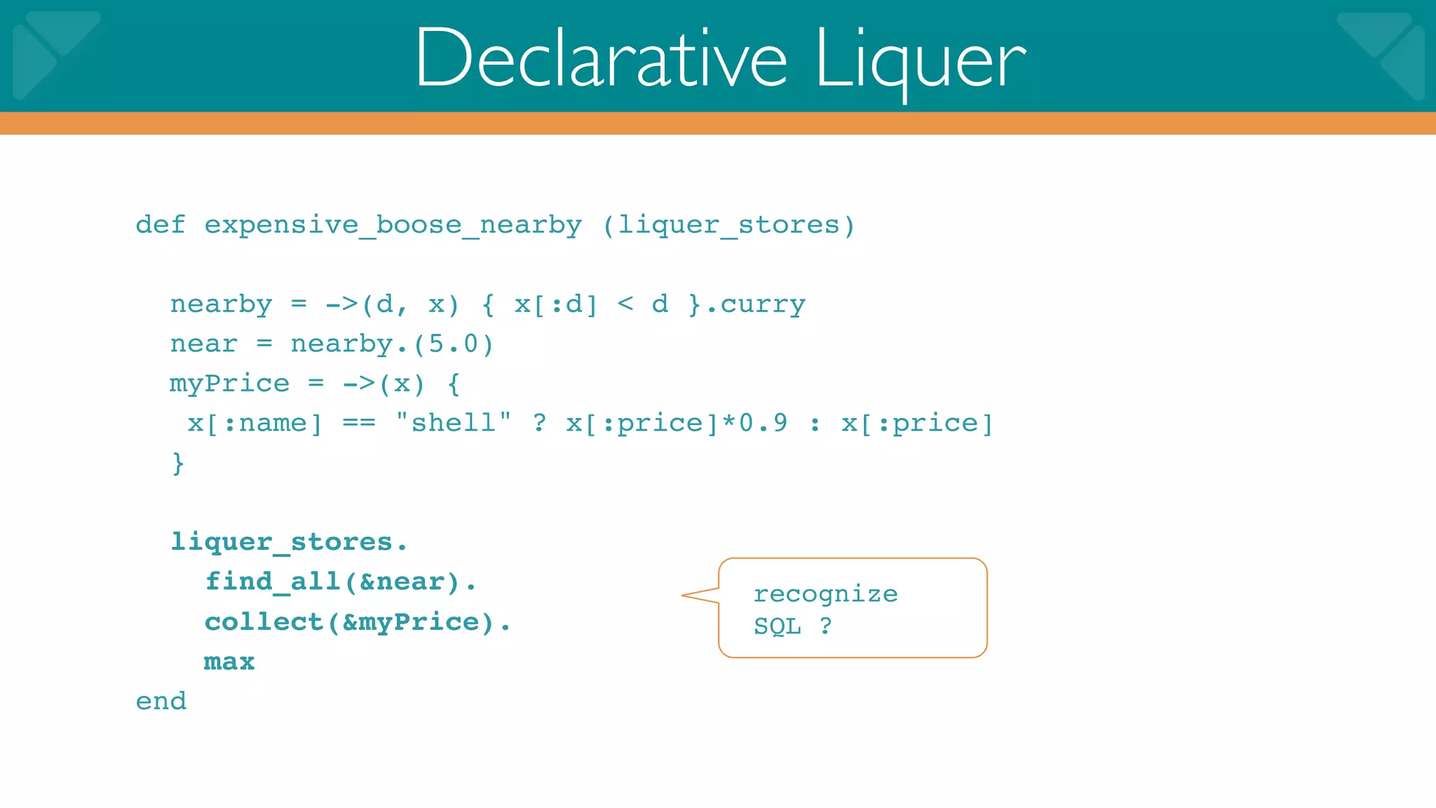 Declarative Liquer
def expensive_boose_nearby (liquer_stores)

  nearby = ->(d, x) { x[:d] < d }.curry
  near = nearby.(5.0)
  myPrice = ->(x) {
    x[:name] == "shell" ? x[:price]*0.9 : x[:price]
  }

  liquer_stores.
    find_all(&near).                recognize
    collect(&myPrice).              SQL ?
    max
end
 