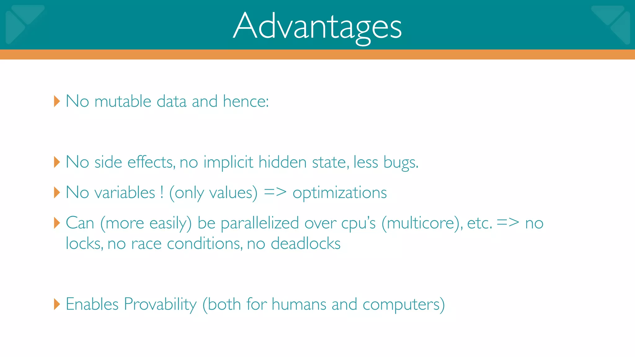 Advantages
‣ No mutable data and hence:

‣ No side effects, no implicit hidden state, less bugs.
‣ No variables ! (only values) => optimizations
‣ Can (more easily) be parallelized over cpu’s (multicore), etc. => no
 locks, no race conditions, no deadlocks


‣ Enables Provability (both for humans and computers)
 