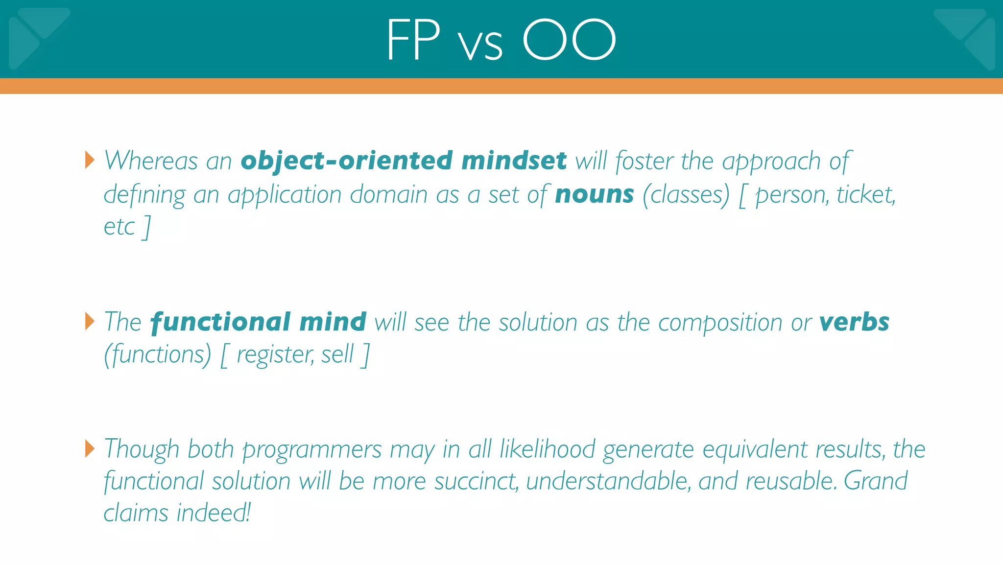 FP vs OO
‣ Whereas an object-oriented mindset will foster the approach of
  deﬁning an application domain as a set of nouns (classes) [ person, ticket,
  etc ]


‣ The functional mind will see the solution as the composition or verbs
  (functions) [ register, sell ]


‣ Though both programmers may in all likelihood generate equivalent results, the
  functional solution will be more succinct, understandable, and reusable. Grand
  claims indeed!
 