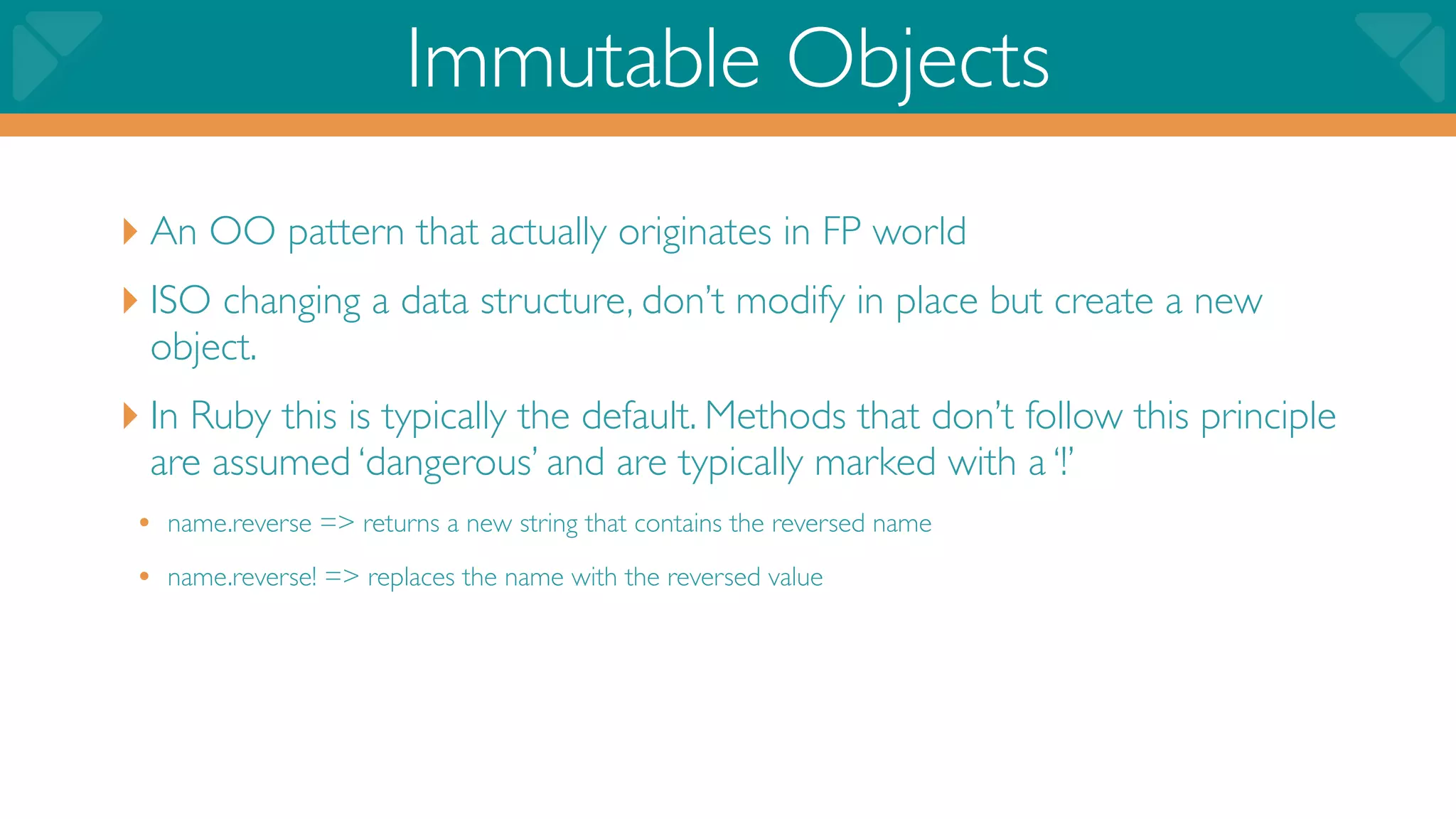 Immutable Objects
‣ An OO pattern that actually originates in FP world
‣ ISO changing a data structure, don’t modify in place but create a new
  object.
‣ In Ruby this is typically the default. Methods that don’t follow this principle
  are assumed ‘dangerous’ and are typically marked with a ‘!’
 • name.reverse => returns a new string that contains the reversed name
 • name.reverse! => replaces the name with the reversed value
 