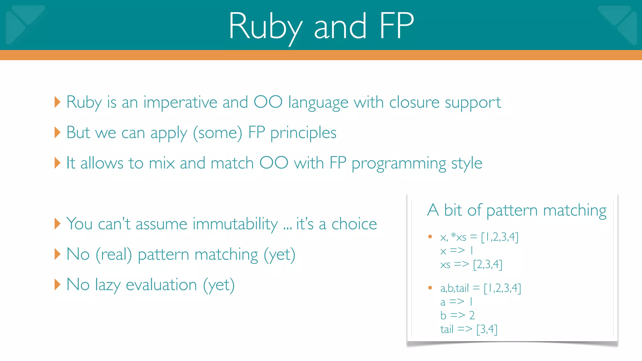 Ruby and FP
‣ Ruby is an imperative and OO language with closure support
‣ But we can apply (some) FP principles
‣ It allows to mix and match OO with FP programming style

                                                    A bit of pattern matching
‣ You can’t assume immutability ... it’s a choice   • x, *xs = [1,2,3,4]
‣ No (real) pattern matching (yet)                     x => 1
                                                       xs => [2,3,4]
‣ No lazy evaluation (yet)                          • a,b,tail = [1,2,3,4]
                                                       a => 1
                                                       b => 2
                                                       tail => [3,4]
 