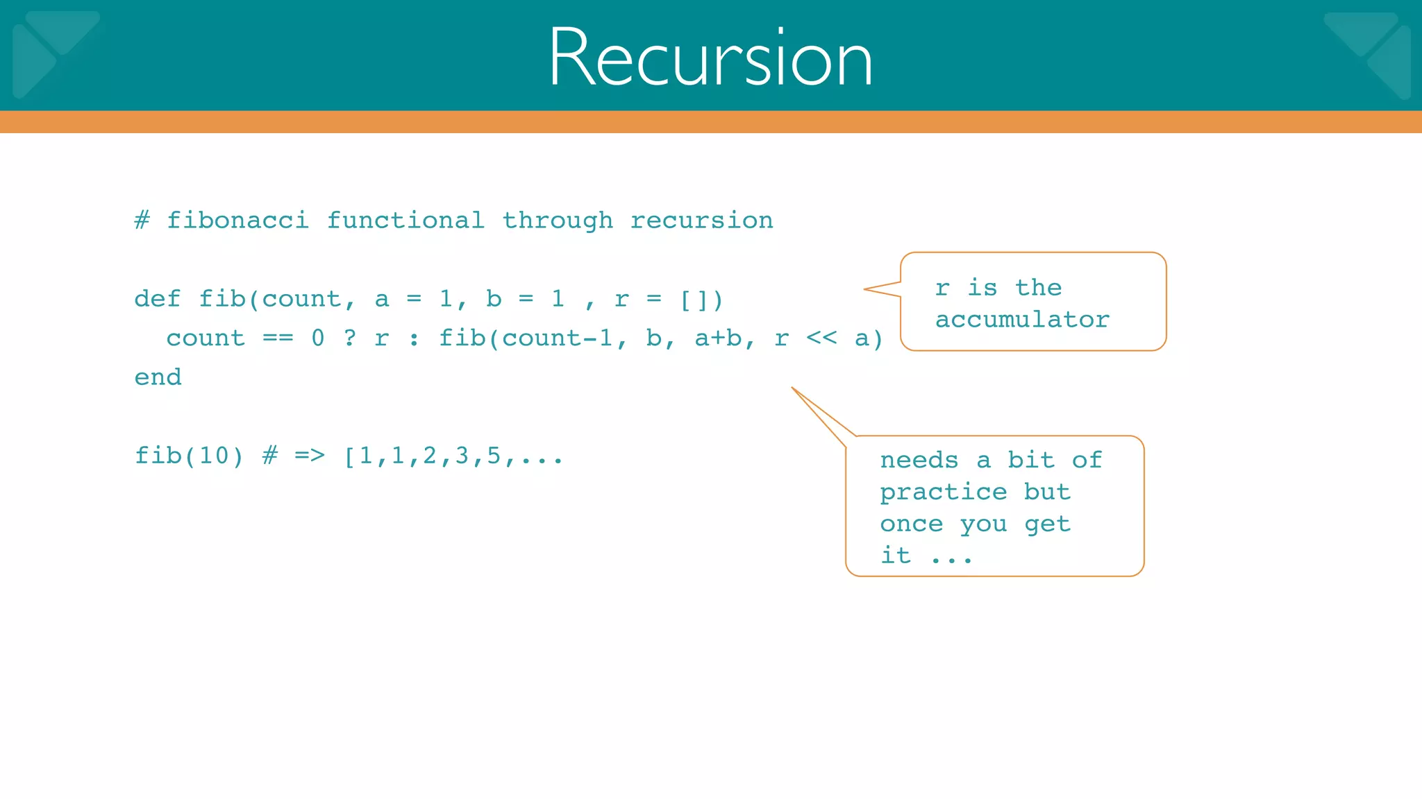 Recursion
# fibonacci functional through recursion

def fib(count, a = 1, b = 1 , r = [])             r is the
                                                  accumulator
  count == 0 ? r : fib(count-1, b, a+b, r << a)
end

fib(10) # => [1,1,2,3,5,...                   needs a bit of
                                              practice but
                                              once you get
                                              it ...
 