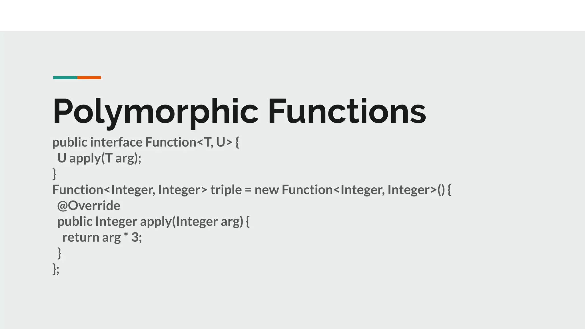 Polymorphic Functions
public interface Function<T, U> {
U apply(T arg);
}
Function<Integer, Integer> triple = new Function<Integer, Integer>() {
@Override
public Integer apply(Integer arg) {
return arg * 3;
}
};
 